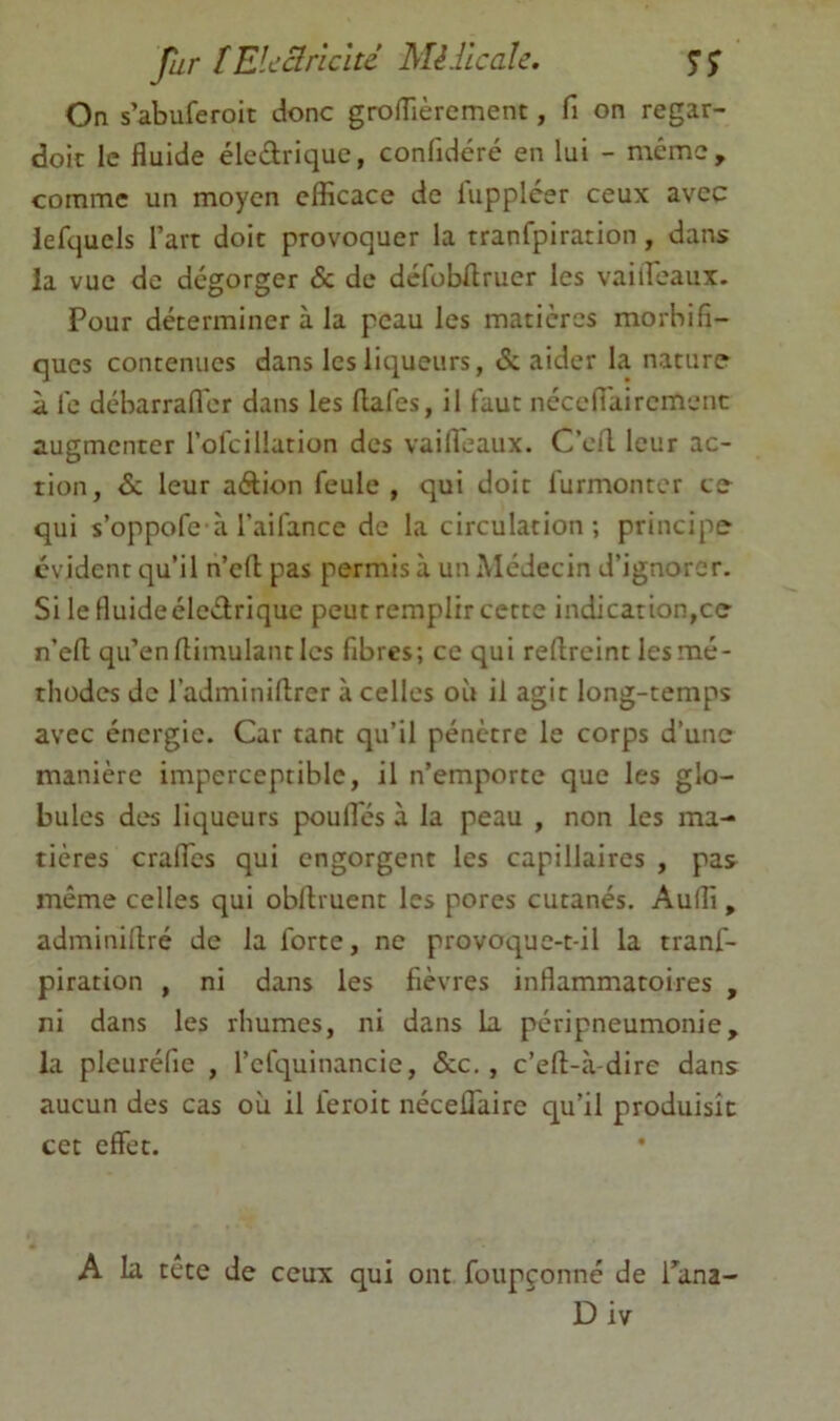 fur [Elcclr'iclté Mèllcalc. SS On s’abuferoic donc grofTièrement, fi on regar- doic le fluide éledrique, confidéré en lui - même, comme un moyen efficace de iuppléer ceux avec lefquels l’art doit provoquer la tranfpiration, dans la vue de dégorger & de défobflruer les vaiifeaux. Pour déterminer à la peau les matières morbifi- ques contenues dans les liqueurs, & aider la nature à le débarrafl'er dans les flafes, il faut nécefl'aircmenc augmenter l’ofcillation des vaifleaux. C’ert. leur ac- tion, & leur aftion feule , qui doit furmonter te qui s’oppofe à l’aifance de la circulation; principe évident qu’il n’cfl; pas permis à un Médecin d’ignorer. Si le fluideéleétrique peut remplir cette indication,ce n’efl; qu’en flimulant les fibres; ce qui reflrcint les mé- thodes de l’adminiffrer à celles où il agit long-temps avec énergie. Car tant qu’il pénètre le corps d’une manière imperceptible, il n’emporte que les glo- bules des liqueurs pouffes à la peau , non les ma- tières cralTes qui engorgent les capillaires , pas même celles qui obffruent les pores cutanés. Audi , adminiflré de la forte, ne provoque-t-il la tranf- piration , ni dans les fièvres inflammatoires , ni dans les rhumes, ni dans la péripneumonie, la pleuréfie , l’efquinancie, &c., c’ell-à-dire dans aucun des cas où il feroit néceflaire qu’il produisît cet effet. A la tête de ceux qui ont foupçonné de Tana-