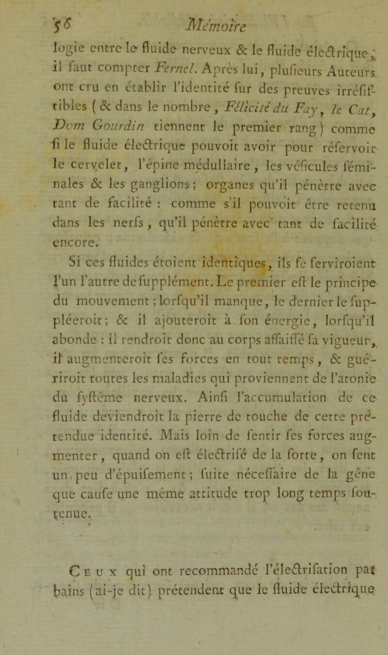 Jogie entre le fluide nerveux & le fluide éle(flriquei il faut compter Fernel. Après lui, plulieiirs Auteurs ont cru en établir l’identité fur des preuves irréfil- tibles ( & dans le nombre , Félicité du Fuy, h Cat^ Dvm Gourdin tiennent le premier rang) comme fl le fluide éleélriquc pouvoir avoir pour refervoir le ceryelet, l’épine médullaire , les véflcules lémi- nalcs & les ganglions; organes qu’il pénètre avec tant de facilité ; comme s’il pouvoir être retenu dans les nerfs, qu’il pénètre avec tant de facilité encore. Si ces fluides étoient identiques, ils fc ferviroient l’un l’autre de fupplémenr. Le premier efl: le principe du mouvement ; lorfqu’il manque, le dernier le fup- pléeroit; de. il ajouteroit à l’on énergie, lorfqu’il abonde : il rendroit donc au corps aflTaiflTé fa vigueur, il augmenteroit fes forces en tour temps, & gué- riroit routes les maladies qui proviennent de l’atonie du fyftême nerveux. Ainfl l’accumulation de ce fluide deviendroit la pierre de touche de cette pré- tendue identité. Mais loin de fentir fes forces aug- menter , quand on efl: éleélrifé de la forte, on font un, peu d’épuifement ; fuite néceflaire de la gêne que caufe une même attitude trop long temps fou- çenue. Ceux qui ont recommande l’éleélrifation paî tains (ai-je dit) prétendent que le fluide éiedrique