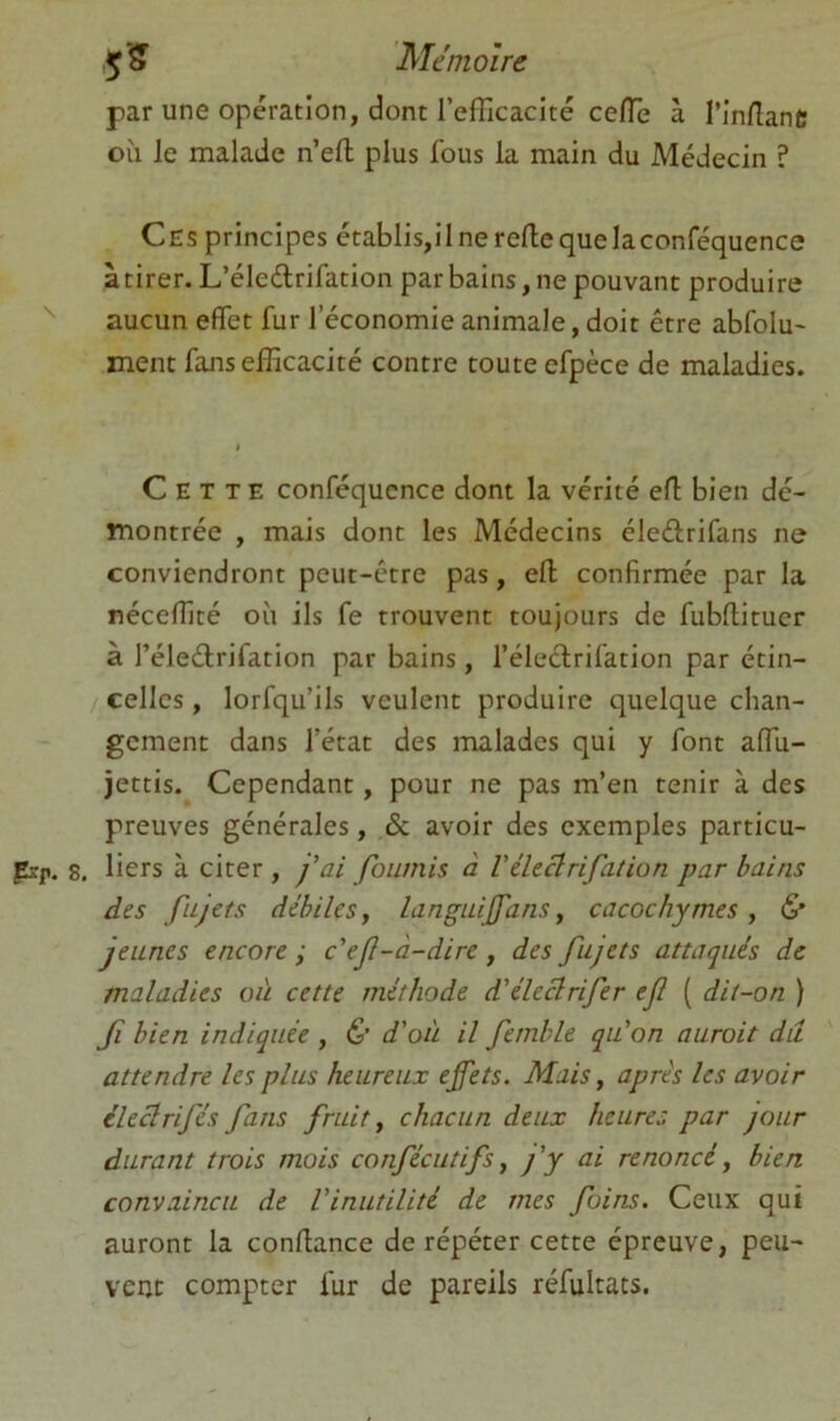 par une opération, dont l’efficacité ceiïe à rinlîant; où le malade n’efl; plus fous la main du Médecin ? Ces principes établis,ilnereflequelaconféquence à tirer. L’éledrifation par bains, ne pouvant produire aucun effet fur l’économie animale, doit être abfolu' ment fans efficacité contre toute efpèce de maladies. Cette conféqucnce dont la vérité eff bien dé- montrée , mais dont les Médecins éledrifans ne conviendront peut-être pas, efl: confirmée par la néceffité où ils fe trouvent toujours de fubftitucr à l’éledrifation par bains, l’éleclrifation par étin- celles , lorfqu’ils veulent produire quelque chan- gement dans l’état des malades qui y font affu- jettis. Cependant, pour ne pas m’en tenir à des preuves générales, & avoir des exemples particu- frp. 8, liers à citer , j’ai fournis à Véleclrifalion par bains des fujets débiles y languijfans y cacochymes , & jeunes encore ; c'ef-à-dire , des fujets attaqués de maladies où cette méthode d'éleclrifer efl ( dit-on ) Jî bien indiquée , & d'où il femble qu'on auroit dit attendre les plus heureux effets. Mais y après les avoir éleclrifés fans fruit y chacun deux heures par jour durant trois mois confécutifs y fy ai renoncé y bien convaincu de l'inutilité de mes foins. Ceux qui auront la confiance de répéter cette épreuve, peu- vent compter fur de pareils réfultats.