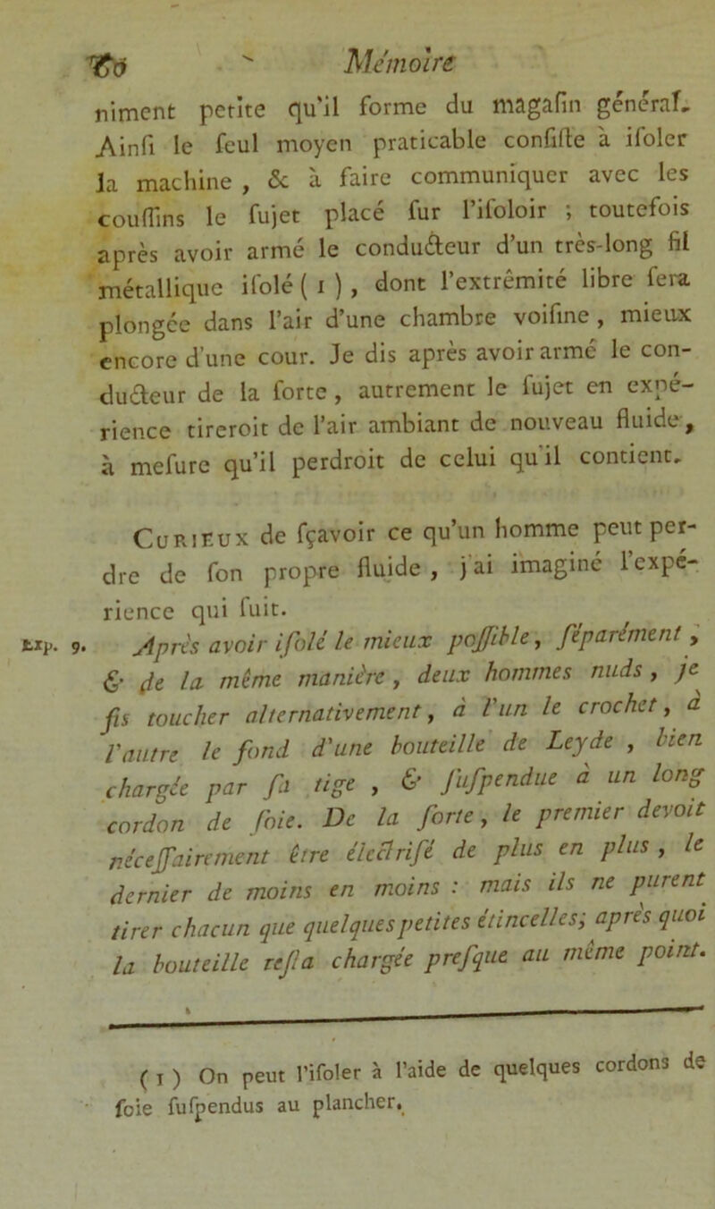  hlémolre riment petite C[u'il forme du mâgâfin genernî» Ainfi le feul moyen praticable confifte à ifoler la machine , <5c à faire communiquer avec les coudins le fujet placé fur l’ifoloir ; toutefois après avoir armé le conduÀeur d’un très-long fil jTtétalliquc ifolé ( i ) , dont l’extrémité libre fei-a plongée dans l’air d’une chambre voifme, mieax encore d’une cour. Je dis après avoir armé le con- dudeur de la forte , autrement le fujet en expé- rience tireroit de l’air ambiant de nouveau fluide , à mefure qu’il perdroit de celui quil contient, CuRiKux de fçavoir ce qu’un homme peut per- dre de fon propre fluide, jai imaginé 1 expé- rience qui fuit. Apres avoir ifolé le mieux pojjihle^ féparément y <S' (le la. même manière , deux hommes nuds , /e fis toucher alternativement, à l'un le crochet, a l'autre le fond d'une bouteille de Lcyde , bien chargée par fi tige , & fufpendue à un long cordon de foie. De la forte, le premier devait nécejfaircment être élcclrifé de plus en plus , le dernier de moins en m.oins : mais ils ne purent^ tirer chacun que quelques petites étincelles; apres quoi U bouteille rejla chargée prefque au même point. ( I ) On peut rifoler à l’aide de quelques cordons de foie fufpendus au plancher.