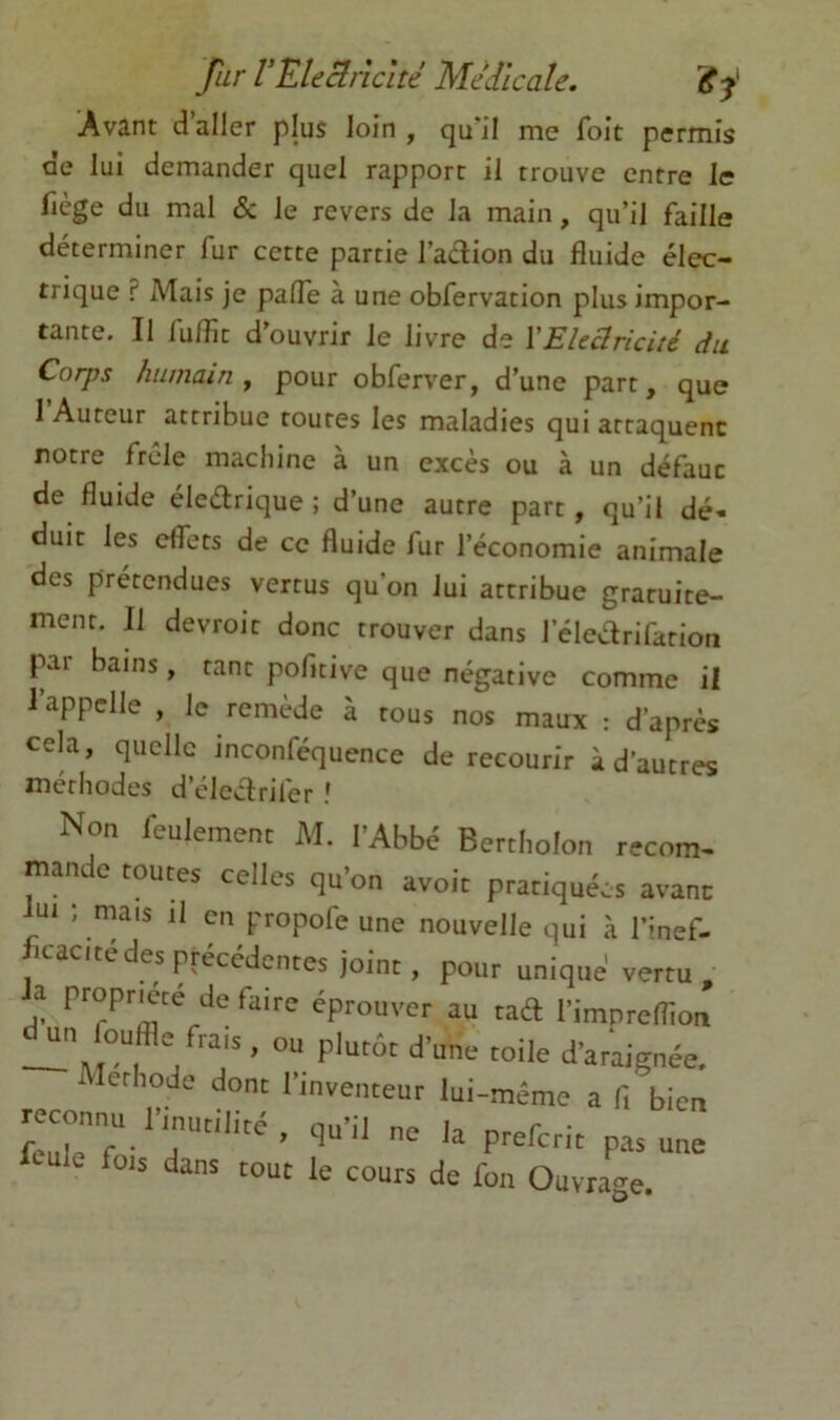 Avant d’aller plus loin , qu'il me foit permis de lui demander quel rapport il trouve entre le fiège du mal & le revers de la main, qu’il faille déterminer fur cette partie l’adion du fluide élec- trique ? Mais je pafle à une obfervation plus impor- tante. Il fu/flt d ouvrir le livre de VElcclricité du Corps humain y pour obferver, d’une part, que I Auteur attribue toutes les maladies qui attaquent notre frêle macliine à un excès ou à un défaut de fluide élcdrique ; d’une autre part, qu’il dé- duit les effets de ce fluide fur l’économie animale des prétendues vertus qu’on lui attribue gratuite- ment. Il devroit donc trouver dans l’éledrifatioti par bains, tant pofitive que négative comme il l’appelle , le remède à tous nos maux : d’après cela, quelle inconféquence de recourir à d’autres méthodes d’cleélrifer ! Non feulement M. l'Abbé Bertiiolon recom- mande toutes celles qu’on avoir pratiquées avant : mais il ai propofe une nouvelle qui à l’inef- cacitédes précédentes joint, pour unique vertu , a propriété de faire éprouver au tad l’impreflion ou plutôt d’une toile d’araignée, lerhode dont l’inventeur lui-même a fi bien reconnu pmu,il,une ule fois dans tout le cours de fon Ouvrage.