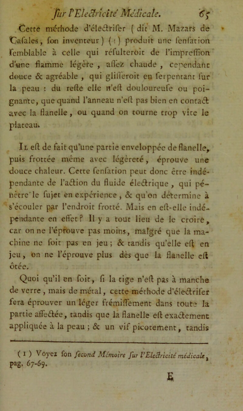 Cette mi5thode d’éleilirifer ( dit M. Ma7ars de Cafales, fon inventeur) (i) produit une fenfarion femblable à celle qui réfulteroit de l’impreffion d’une flamme Icgète , allez cbaude , cependant douce & agréable , qui glilleroit en ferpcntant fur la peau : du relie elle n’ell douloureufe ou poi- gnante, que quand l’anneau n’elt pas bien en concaél avec la flanelle, ou quand on tourne trop vite le plateau* Il ell de fait qü*^une partie enveloppée de flanelle, puis frottée même avec légèreté, éprouve une douce chaleur. Cette fenfarion peut donc être indé- pendante de l’aétion du fluide éleélrique , qui pé- nètre'le fujct en expérience , 5c qu’on détermine à s’écouler par l’endroit frotté. Mais en eü-elle indé- pendante en effet? Il y a tout lieu de le croire, car on ne l’éprouve pas moins, malgré que la ma- chine ne foit pas en jeu ; 5c tandis qu’elle eff en jeu, on ne l’éprouve plus dès que la flanelle eff ôtée. Quoi qu’il en foit, fi la tige n’eff pas à manche de verre , mais de métal, cette méthode d’éleélrifer fera éprouver un léger frémiffement dans toute la partie affedée, tandis que la flanelle efl: exadement appliquée à la peau ; 5c un vif picotement, tandis ( 1 ) Vôyez fon fccond Alérnoire fur VElcBricité médicale ^ pag. 67-69.