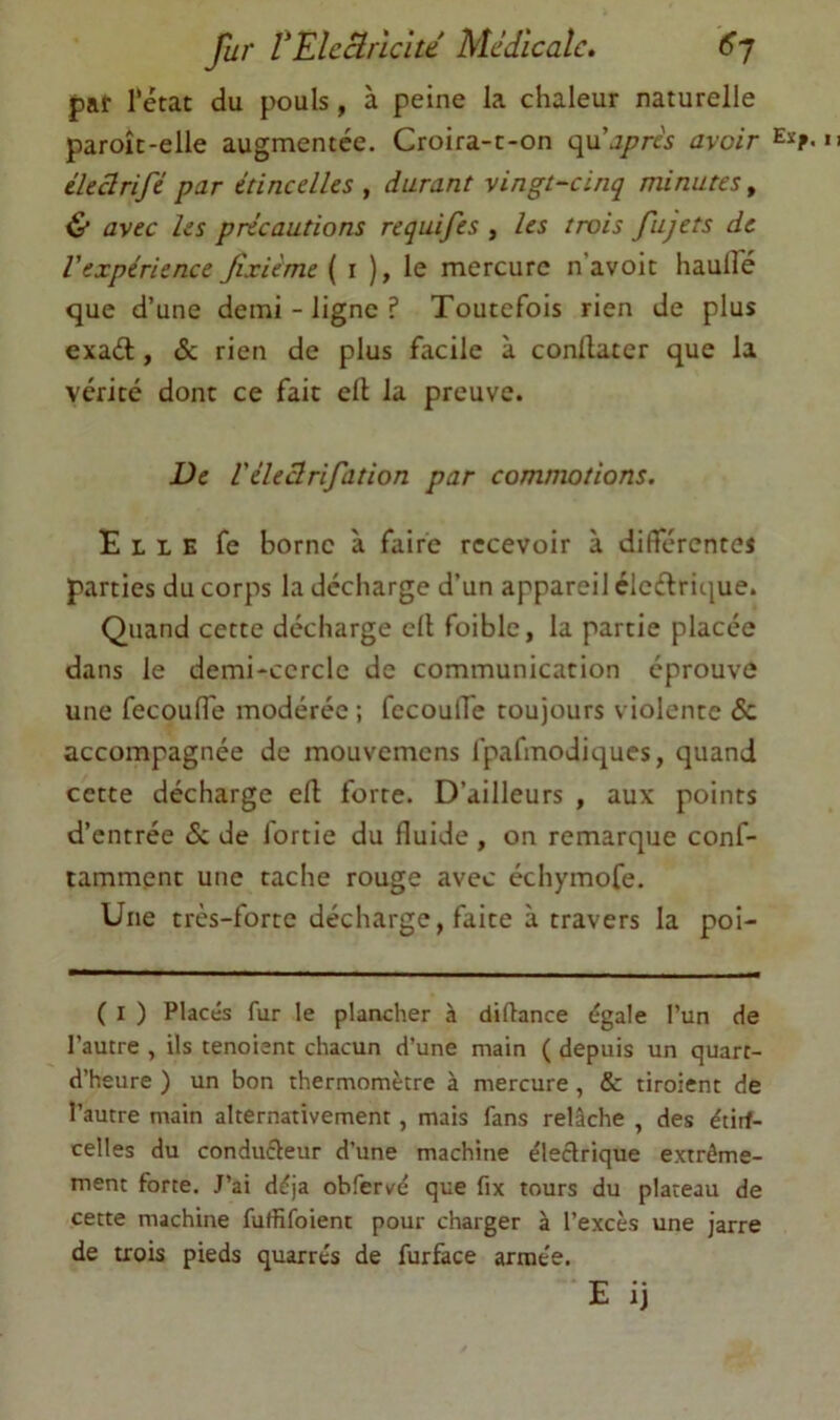 fur rElcBrîclte Médicale. <5’7 par rétat du pouls, à peine la chaleur naturelle paroît-elle augmentée. Croira-c-on (\\xaprès avoir ékârifé par étincelles , durant vingt-cinq minutes, avec les précautions requifes , les trois fujets de l'expérience Jîxième ( i ), le mercure n’avoit haulle que d’une demi - ligne ? Toutefois rien de plus exaél, & rien de plus facile à condater que la vérité donc ce fait cil la preuve. De Véleclrifation par commotions. Elle fe borne à faire recevoir à différentes parties du corps la décharge d’un appareil éleélrique. Quand cette décharge cil foiblc, la partie placée dans le demi-cercle de communication éprouve une fecoufl'e modérée ; fecoulTe toujours violente & accompagnée de mouvemens fpafmodiques, quand cette décharge ed forte. D’ailleurs , aux points d’entrée & de fortie du fluide , on remarque conf- tammenc une tache rouge avec échymofe. Une très-forte décharge, faite à travers la poi- ( I ) Placés fur le plancher à diftance égale l’un de l’autre , ils tenoienc chacun d’une main ( depuis un quarc- d’heure ) un bon thermomètre à mercure , & tiroient de l’autre main alternativement, mais fans relâche , des étirf- celles du conducleur d’une machine électrique extrême- ment forte. J’ai déjà obfervé que fix tours du plateau de cette machine fuffifoient pour charger à l’excès une jarre de trois pieds quarrés de furface armée. E ij