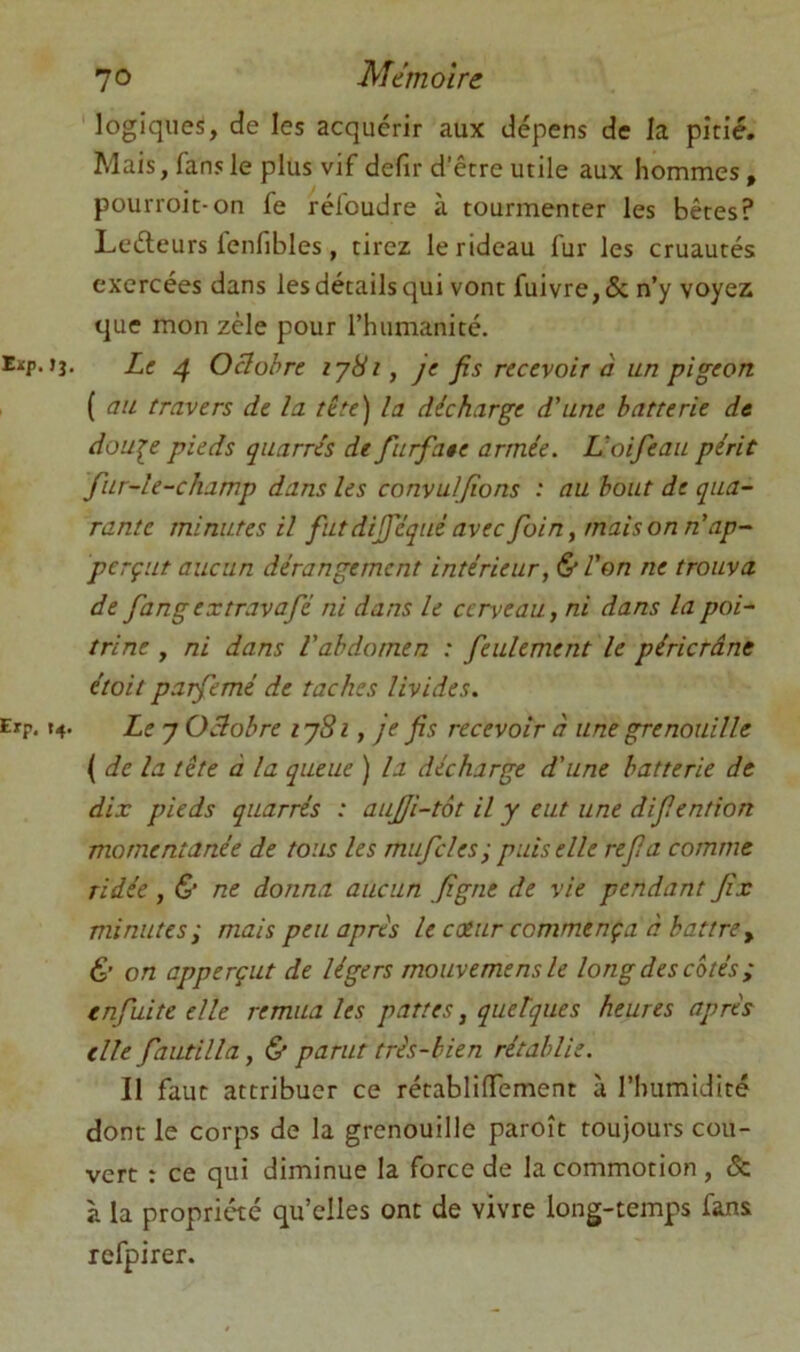 logiques, de les acquérir aux dépens de la pitié. Mais, fans le plus vif defir d’être utile aux hommes, pourroit-on fe réfoudre à tourmenter les bêtes? Leéleurs fenfibles, tirez le rideau fur les cruautés exercées dans les détails qui vont fuivre,& n’y voyez que mon zèle pour l’humanité. Eïp. jj. Le ^ Octobre 1781, je fis recevoir à un pigeon ( au travers de la tête) la décharge d’une batterie de dou^e pieds quarrés de furfaee armée. L’oifeau périt fiir-le-champ dans les convuljïons : au bout de qua- rante minutes il futdijféqué avec foin, maison n’ap- perçut aucun dérangement intérieur, &l’on ne trouva de fangextravafé ni dans le cerveau, ni dans la poi- trine , ni dans l’abdomen : feulement le péricrâne était parfemé de taches livides. Erp, t4- Le 7 Octobre ij8i, je fis recevoir à une grenouille { de la tête à la queue ) la décharge d’une batterie de dix pieds quarrés : aujji-tôt il y eut une difiention momentanée de tous les mufcles; puis elle refa comme ridée , & ne donna aucun figue de vie pendant fix minutes; mais peu apres le catur commença à battre y & on apperçut de légers mouvemens le long des cotés; enfuitc elle remua les pattes, quelques heures après elle fautilla, & parut très-bien rétablie. Il faut attribuer ce rétablifTement à l’humidité dont le corps de la grenouille paroît toujours cou- vert : ce qui diminue la force de la commotion , & à la propriété qu’elles ont de vivre long-temps fans refpirer.