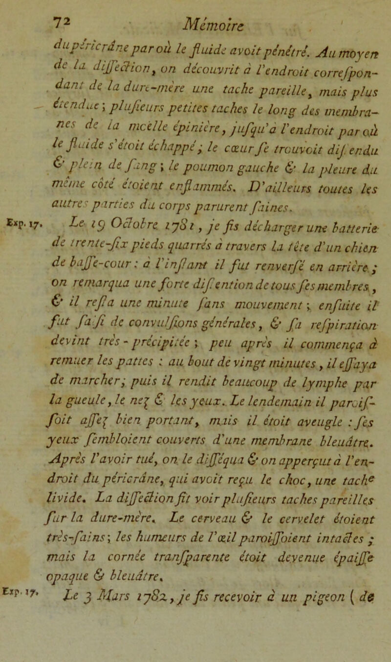 Cxp. 17, Eir J7- 7 2 Mémoire dupirkrâne paraît h jiuidi avait pénétré. Au moyen de U dijfekian, an découvrit à Vendrait correfpon- , dant de la dun-rnère une tache pareille^ mais plus - étendue \ piujieurs petites taches le long des membra- nes de la moelle épinière, jufqiVa Vendrait par cà le fini de s'était échappé; le exurfe trouvait dij endu & plein def.ing\ le poumon gauche & la jüeure du même cote étaient enfianimés. D'ailleurs toutes les autres parties du corps parurent piines. Le ic) Oclolre. lySi, je fis décharger une batterie de irente-fixpieds quarrés à travers la tête d'un chien de bajfe-cour : à Vinfiartt il fut renverfé en arrière ; on remarqua une forte dif ention de tous fes membres, & il refia une minute fans mouvement \ enfuite il fii-f .fil fl de convulfions générales, & fa refipiraticxn devint très - précipitée \ peu après il commença à remuer les pattes i au bout de vingt minutes, il effaya de marcher; puis il rendit beaucoup de lymphe par la gueule, le nei & les y eux.Le lendemain il paroif- foit ajfei bien portant, mais il étoit aveugle : fes yeux fernbloient couverts d'une membrane bleuâtre. Après l'avoir tué, on le dijféqua & on apperçutà Ven- drait du péricrdne, qui aveit reçu le choc, une tach^ livide, La diffeclion fit voir plufieurs taches pareilles fur la dure-mère. Le cerveau & le cervelet étoient très-fiains\ les humeurs de l'xilparoififoient intactes ; mais la cornée tranfparente étoit devenue épaijfe opaque & bleuâtre. Le J A/ars iy8z,je fis recevoir à un pigeon ( de
