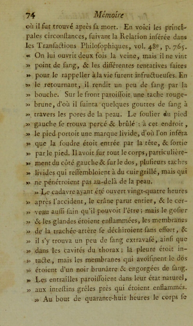 où il fut trouvé apres fa mort. En voici les princi- pales circonftances, fuivant la Relation inférée dans les Tranfadions Philofophiques, vol, 48^^, p. 765, « On lui ouvrit deux fois la veine, mais il ne vint » point de fang, & les différentes tentatives faites » pour le rappeller àla vie furent infrudueufes. En » le retournant, il rendit un peu de fang par la » bouche. Sur le front paroiflbit une tache rouge- 3> brune, d’où il fuinta quelques gouttes de fang à y>^ travers les pores de la peau. Le foulier du pied » gauche fe trouva percé & brûlé ; à cet endroit, » le pied portoit une marque livide, d’où l’on inféra yi que la foudre étoit entrée par la tête, & fortie » par le pied. Il avoir fur tout le corps, particulicre- » ment du côté gauche & fur le dos, plufieurs taches » livides qui reflembloient à du cuir grillé, mais qui » ne pénétroient pas au-delà de la peau. Le cadavre ayant été ouvert vingt-quatre heures » après l’accident, le crâne parut entier, & le cer- w veau auffi fain qu’il pouvoir l’être; mais le gofier 6c les glandes étoient enflammées, les membranes » de la trachée-artère fe déchiroient fans effort, & il s’y trouva un peu de fang extravafé, ainfi que >3 dans les cavités du thorax ; la pleure étoit in- 3J taéle, mais les membranes qui avoifinent le dos 53 étoient d’un noir brunâtre 6c engorgées de fang. yo Les entrailles paroilToient dans leur état naturel, 33 aux inteflins grêles près qui étoient enflammés. Au bout de quarante-huit heures le corps fe
