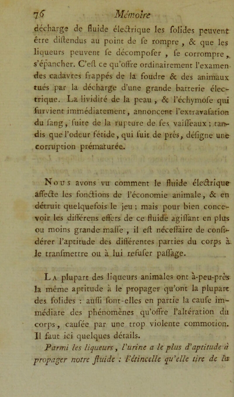 déchargs de fluide éledrique les folides peuvent être diftendus au point de fe rompre , & que les liqueurs peuvent fe décompofer , fe corrompre ^ s’épancher. C’efl ce qu’offre ordinairement l’examen des cadavres frappés de la foudre & des animaux tués par la décharge d’une grande batterie élec- trique. La lividité de la peau , & l’échymofe qui furvient immédiatement, annoncent l’extrarafation du fang,'fuite de la rupture de fes vaifléaux ; tat>- dis que l’odeur fétide, qui fuit de près, défigne une corruption prématurée. Nous avons vu comment le fluide éledrique affede les fondions de l’économie animale, & en détruit quelquefois le jeu ; mais pour bien conce- voir les différens effets de ce fluide agiflant en plus ou moins grande maffe , il e/l néceflaire de confi*- dérer l’aptitude des différentes parties du corps à. le tranfmettre ou à lui refufer palfage. , L A plupart des liqueurs animales ont à-peu-près la même aptitude à le propager qu’ont la plupart des folides : aufli font-elles en partie la caufe im- médiate des phénomènes qu’offre l’altération du corps, caufée par une trop violente commotion. Il faut ici quelques détails. Parmi les liqueurs y Vurine a le plus d'aptitude à propager notre fiai de : l'étincelle qu'elle tire de lit