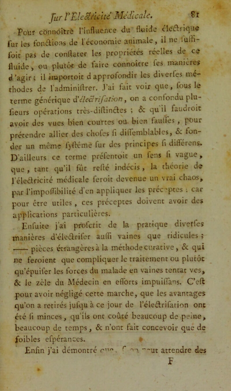 Jur rEhSh'li'ltd Médicale. S r Pour connôîtrè l’influence du fluide cleftnque fur les fondions de [économie animale, il ne lulh- foit pas de conllater les propriétés réelles de ce fluide^ ou plutôt de faire connoîcre fes maniérés d’agir; il importoit d approfondir les diverles mé- thodes de l'adminiflrer. .l’ai fait voix que, fous le terme générique à'ile-clnfatkin, on a confondu plu- fieurs opérations très-diflincles ; & qu il fauuroit avoir des vues bien courtes ou bien faulfes , pour prétendre allier des cliofes fi dilfemblables, Sz fon- der un même fylK'mè fur des principes fi diflerens. D’ailleurs ce terme préfentoit un fens li vague, que y tant qu’il fût relie indécis , la théorie de l’éledricité médicale feroit devenue un vrai chaos, par l’impoflibilite d en appliquer les préc'’ptcs ; car pour être utiles , ces préceptes doivent avoir des applications particulières. Enluite j’ai proferit de la pratique diverfes manières d’élcéfrifor aulfi vaines que ridicules ; pièces étrangères à la méthode curative , & qui ne feroient que compliquer le traitement ou plutôt qu’épuiler les forces du malade en vaincs tentât ves, & le zèle du Médecin en efforts impuilTans. Ceft pour avoir négligé cette marche, que les avantages qu’on a retirés jufqu à ce jour de l’éledrifarion ont été li minces, qu’ils ont coûté beaucoup de peine, beaucoup de temps, & n’ont fait concevoir que de foibles efpérances. Enfin j’ai démontre r”. ^ ’~~ut attendre des F