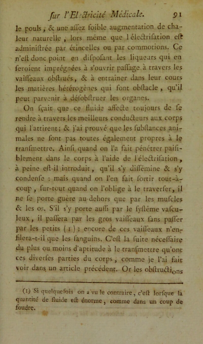 le pouls, & une allez faible augmentation de cha- leur naturelle , lors même que 1 éleArifation cft adminillrce par étincelles ou par commotions. Ce n’elt donc point en difpofant les liqueurs qui en feroient imprégnées à s’ouvrir paflage à travers les vailVeaux oblliucs, & à entraîner dans leur cours les matières hécérogcncs qui font obllacle , qu’il peut parvenir à défobllruer les organes. Ün fçaic que ce fluide adéde toujours de fc rendre à travers les meilleurs condudeurs aux corps qui 1 attirent; de j’ai prouvé que les fubllances ani- males ne font pas toutes également propres à le tranfmettre. Ainfi quand on l’a fait pénétrer paifi- blement dans le corps à l’aide de 1 cledrifation , à peine eft-il introduit, qu’il s'y uilfémine & s’y condenfe ; mais quand on l’en fait fortir tout-à- coup , fur-tout quand on l’oblige à le traverfer, il ne le porte guère au dehors que par les mufcles d: les os. S’il s’y porte aulfi par le fyllême vafeu- leux, il pafiera par les gros vailleaux fans paiTer par les petits ( i ) ; encore de ces vailleaux n’en- blera-t-il que les fanguins. C’ell la fuite nécelTaire du plus ou moins d aptitude à le transmettre qu’ont ces diverfes parties du corps , comme je l’ai fait voir dans, un article précédent. Or les obllmdions (i) Si quelquefois on a vu le contraire, c’eft lorfque la quantité de fluide eft énorme, comme dans un coup de foudre.