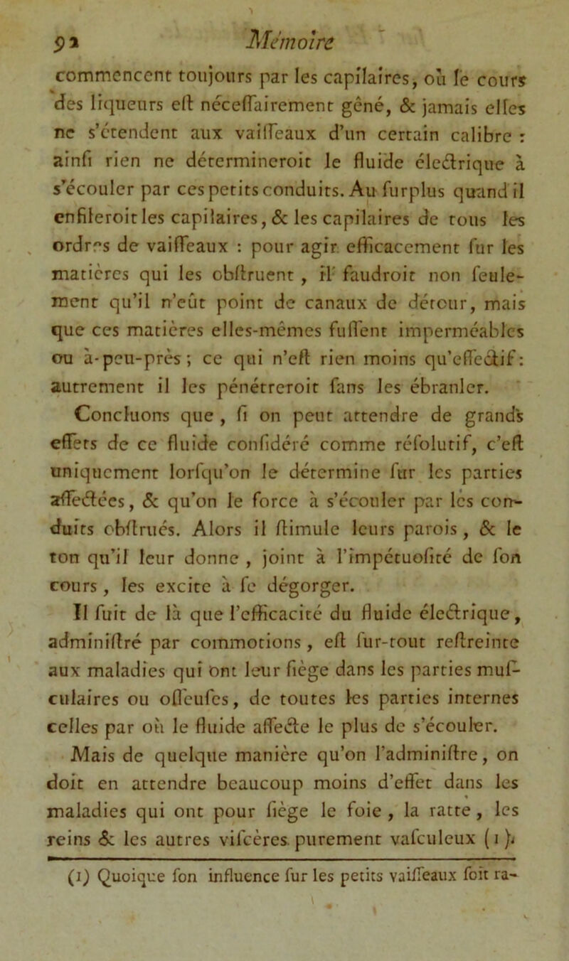 commencent toujours par les capllaires, ou le cours des liciueurs ell necefTairement gêné, & jamais elles ne s’étendent aux vailfeaux d’un certain calibre : ainfi rien ne dctermincroit le fluide eledrique à s^écoulcr par ces petits conduits. Au furplus quand il enfileroitles capiiaires, & les capilaires de tous les ordres de vaifTeaux : pour agir efflcaccment fur les matières qui les obllruent , il' faudroir non feule- ment qu’il n’eût point de canaux de détour, mais que ces matières elles-mêmes fuflent imperméables ou à-peu-près; ce qui n’eft rien moins qu’efleciif: autrement il les pénétreroit fans les ébranler. Concluons que , fi on peut attendre de grands effets de ce fluide confidéré comme réfolutif, c’eft uniquement lorfqu’on le détermine fur les parties afledccs, & qu’on le force à s’écouler par les cort- duits cbffrucs. Alors il ffimule leurs parois, & le ton qu’il leur donne , joint à rîmpétuofiré de fon cours , les excite à fe dégorger. Il fuit de là que l’efficacité du fluide éledrique, adminillré par commotions, efl lur-tout reflreintc aux maladies qui Ont leur fiège dans les parties muf^ culaires ou ofleufes, de toutes les parties internes celles par où le fluide afleèle le plus de s’écouler. Mais de quelque manière qu’on l’adminiflre, on doit en attendre beaucoup moins d’effet dans les maladies qui ont pour fiège le foie , la ratte, les reins &; les autres vifeères. purement vafculeux (i}<