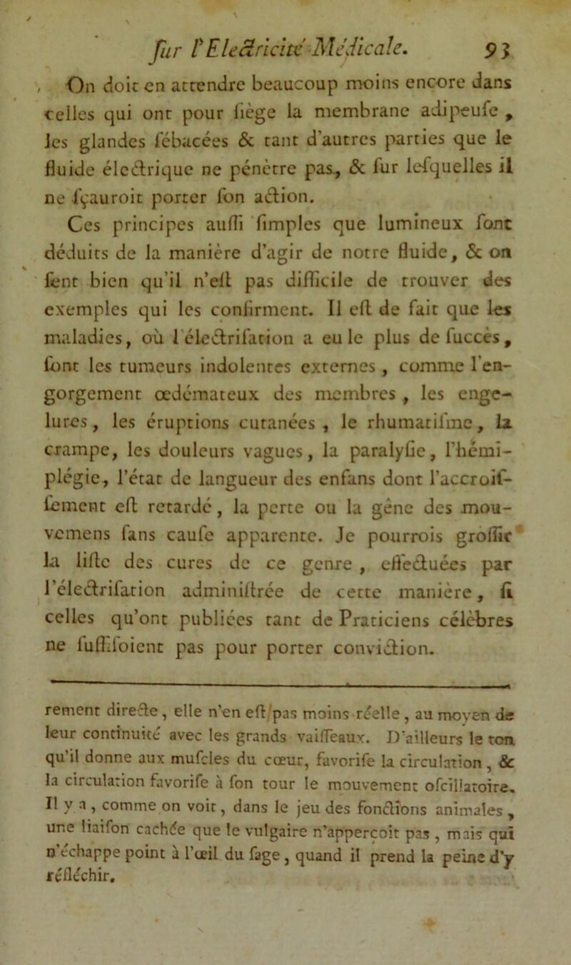 Jiir tEleàricïtc Medicale. , On doic en acrendre beaucoup moins encore dans celles qui ont pour liège la membrane adipeufe , les glandes lebacées & tant d'autres parties que le fluide élcèlrique ne pénètre pas^ & fur lefquelles il ne fçauroit porter fon aélion. Ces principes aufli Amples que lumineux font déduits de la manière d’agir de notre fluide, & on fent bien qu’il n’ell pas diflicile de trouver des exemples qui les confirment. Il efl de fait que les maladies, où 1 éleélrifation a eu le plus defuccès, font les tumeurs indolentes externes, comme l’en- gorgement œdémateux des membres , les enge- lures, les éruptions cutanées, le rhumatifme, la crampe, les douleurs vagues, la paralyfle, l’hcmi- plégie, l’état de langueur des enfans dont l’accroif- liemcnt efl retardé, la perte ou la gêne des mou- vemens lans caufe apparente. Je pourrois grolîic la lille des cures de ce genre , efl'eduécs par l’éledrifation adminiltrée de cette manière, ft celles qu’ont publiées tant de Praticiens célèbres ne lufidbient pas pour porter convidion. rement direfle, elle n’en efl. pas moins réelle , au moyen de leur continuité avec les grands vaifTeaux. D’ailleurs le ton. qu’il donne aux mufcles du cœur, favorife la circulation, & la circulation favorife à fon tour le mouvement ofeiliaroire. Il y a , comme on voir, dans le jeu des fonélîons animales , une liaifon cachée que le vulgaire n’appercoit pas , mais qui O échappé point a l’œil du fage, quand il prend la peine d’y reflechir.