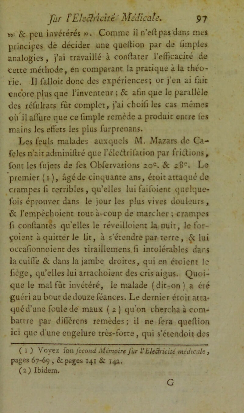 Vi & peu invctércs Cornme il n’ellpas dans nies principes dè décider une quellion par de limples analogies, j’ai travaillé à conllater l’cflicacité de cette méthode, en comparant la pratique à la théo- rie. 11 falloit donc des expériences; or j’en ai fait encore plus que l’inventeur ; & ahii que le parallèle des réfultats fût complet, j’ai choilî les cas mêmes où il anùre que ce fimple remède a produit entre les mains les efibts les plus furprenans. Les feuls malades auxquels M. Mazars de Ca- feles n’ait adminiftré que l’éledrifation par fridioiis, font les fujets de les Obfervations Sc 28''. Le premier ( 1 ), âgé de cinquante ans, étoit attaqué de crampes iî terribles, qu’elles lui faifoient quelque- fois éprouver dans le jour les plus vives douleurs, & l’empêchoicnt tout à-coup de marcher; crampes fl confiantes qu’elles le réveilloient la nuit, le for- yoient à quitter le lit, à s’étendre par terre, & lui occafionnoient des tiraillemcns fi intolérables dans lacuifl'e &. dans la jambe droites, qui en étoient le fiège, t]u’elles lui arrachoiant des cris aigus. Quoi- que le mal fût invétéré, le malade (dit-on) a été guéri au bout de douze féances. Le dernier étoit atta- qué d’une foule de maux ( 2 ) qu’on chercha à com- battre p-ar différens remèdes ; il ne fera queflion ici que dune engelure très-forte, qui s’étendoit des ( 1 ) Yoyei ion jecond Alimoire Jur VJLUBriciu medic.iU , pages 67-69 , & pages 141 &: 142. (a) Ibidem. G