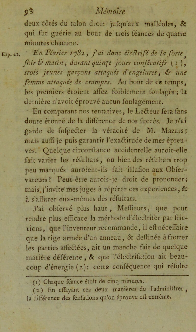 deux côtés du talon droit jufqu’aux malléoles, & qui fut guérie au bout de trois féances de quatre minutes chacune, Eip. II. En Février l'ySx, j'ai donc éîeclrifé de la forte ^ Jhir & matin f durant quinze jours confécutifs ( i }, trois jeunes garçons attaqués d'engelures ^ & une femme attaquée de crampes. Au bout de ce temps, Jes premiers étoicnt aiïcz foiblement foulages ; la dernière n’avoit éprouvé aucun foulagement. En comparant nos tentatives, le Lcdeur fera fans doute étonné de la différence de nos fuccès. Je n’aî garde de fufpcéler la véracité de M. Mazars j mais auïïi je puis garantir l’exaftitude de mes épreu- ves. Quelque circonflance accidentelle auroit-ellc fait varier les réfultats, ou bien des réfultats trop peu marqués auroient-ils fait illufion aux Obfer- vateurs? Peut-être aurois-je droit de prononcer; mais, j’invite mes juges à répéter ces expériences, & ù s’affurer eux-memes des réfultats. J’ai obfervé plus haut, Mefîieurs, que pour rendre plus efficace la méthode d’éleélrifer par fric- tions, que l’inventeur recommande, il eftnéceffiaire que la tige armée d’un anneau, & deftinée à frotter les parties affeélées, ait un manche fait de quelque matière déférente, & que l’éleélrifation ait beau- coup d’énergie (a): cette conféqucnce qui réfulte (l) Chaque fe'ance étoit de cinq minutes. (a) En eflayant ces deux manières de l’adminirtrer, Ja différence des fenfations qu’on éprouve efl extrême.