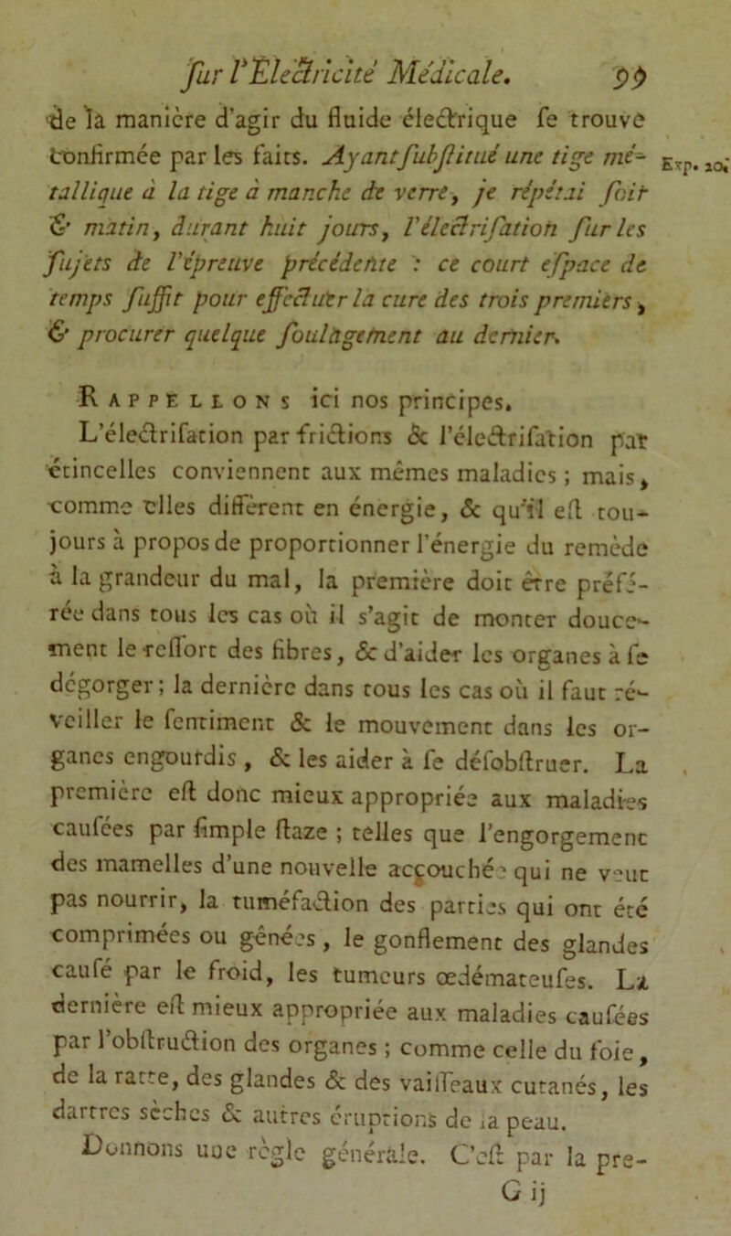 fur VEUË.ncîté Medicale. delà manière d’agir du fluide éledtrique fe trouve tonflrmée par les faits. AyantfubJHiué une tige me- lo,* talliqiie à la tige à manche de verre y je répétai fait & matin y durant huit jours y Véleclrifation furies fujets de répreuve précédente : ce court efpace de temps fuffit pour efeâutr la cure des trois premiers, & procurer quelque foulàgetnent au dernier. Rappelions ici nos principes. L’éleclrifation par frictions (Sc J’cleètrifalion pat étincelles conviennent aux mêmes maladies ; mais» •comme elles diffèrent en énergie, & qu'il efl tou- jours à propos de proportionner l’énergie du remède à la grandeur du mal, la première doit erre préfé- rée dans tous les cas où il s’agit de monter douce- ment le reflbrt des flbres, & d’aider les organes à fe dégorger; la dernière dans tous les cas où il faut ré- veiller le fenriment & le mouvement dans les or- ganes engourdis , & les aider à fe défobflruer. La première eft donc mieux appropriée aux maladies caufees par Ample flaze ; telles que l’engorgemenc des mamelles d’une nouvelle accouché' qui ne veut pas nourrir, la tuméfaélion des parties qui ont été comprimées ou gênées, le gonflement des glandes caufé par le froid, les tumeurs oedémateufes. La dernière efl mieux appropriée aux maladies caufées par l’obltrudion des organes ; comme celle du foie, de la ratte, des glandes & des vaiifeaux cutanés, les dartres scchcs & autres éruptions do ja peau. Donnons uue règle générale. Cefl par la pre-