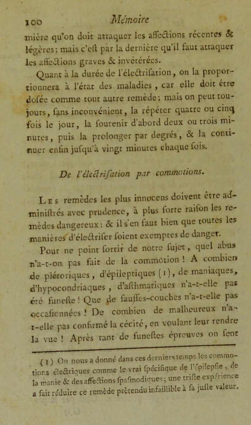 inicre qu^on doit attaquer les affcdions récentes êc légères; mais c’cfl par la dernière qu’il faut attaquer les adedions graves & invétérées. Quant à la durée de l’éledrifation, ôn la propor- tionnera à l’état des maladies , car elle doit être dofée comme tout autre remède; mais on peut tou- jours, fans inconvénient, la répéter quatre ou cinq fois le jour, la foutenir d’abord deux ou trois mi- nutes , puis la prolonger par degrés, & la conti- nuer enfin jufqu’à vingt minutes chaque fois. De Vtkclrifation par commotions. L E s remèdes les plus innocens doivent etre ad- miniftrés avec prudence, à plus forte raifon les re- mèdes dangereux; & il s’en faut bien que toutes les manières'd’éledrifer foient exemptes de danger. Pour ne point fortir de notre fujet, quel abus n’a-t-on pas fait de la commotion 1 A combien de plétoriqucs, d’épileptiques ( i ), de maniaques, d’hypocondriaques, d’afthmariques n’a-t-elle pas été funelle ! Que ,^e fauflc-s-couches n’a-t-elle pas occaficnnées ! De combien de malheureux n’a- t-elle pas confirmé la cécité, en voulant leur rendre la vue ! Après tant de funclles épreuves on fent ( I ) On nous a donné dans ces derniers temps les commo- tions éleariques comme le vrai fpe'cifique de l'épilepHe , de la manie & des affeaions fparmodicues ; une trifie a fait réduire ce remède prétendu infaUhble a fa jufle voie .