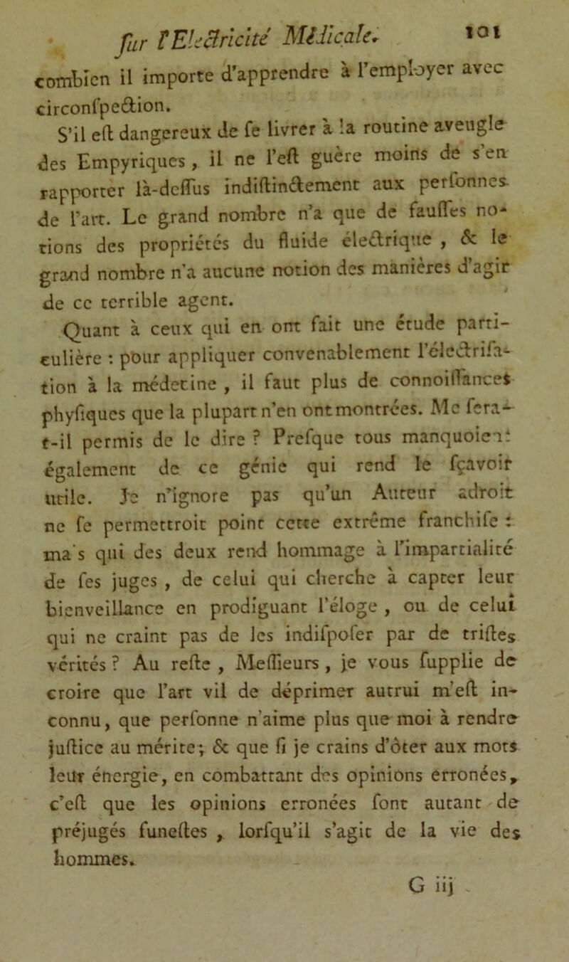 far tEkcîrlclté MUlcale. loi combien il importe d’apprendre à l’employer avec circonfpedion. S’il eft dangereux de fe livrer à la routine aveugle des Empyriques, U ne l’eft guère moins de s’en rapporter l'a-dcirus indiflindement aux perfonnes. de Tart. Le grand nombre n’a que de fauflTes no- tions des propriétés du fluide éleélrique , éc le grand nombre n a aucune notion des maniérés d agir de ce terrible agent. Quant a ceux qui en ont fait une étude parti- culière : pour appliquer convenablement rclcclrifa^ tion à la médecine , il faut plus de connoiflances phyfiqucs que la plupart n’en ontmontrées. Mc fera- t-il permis de le dire ? Prefque tous manquoieit également de ce génie qui rend le fçavoir utile. Je n’ignore pas qu’un Auteur adroit ne fe permettroic point cette extrême franchife : ma s qui des deux rend hommage à l’impartialité de les juges , de celui qui cherche à capter leur bienveillance en prodiguant l’éloge , ou de celui qui ne craint pas de les indifpofer par de trifles vérités ? Au refte , M-eflieurs , je vous fupplie de- croire que l’art vil de déprimer autrui m’eft in- connu, que perfonne n’aime plus que moi à rendre juflicc au mérite; & que fi je crains d’ôter aux mors leur énergie, en combattant des opinions erronées, c’efl que les opinions erronées font autant de préjugés funedes , lorfqu’il s’agit de la vie des hommes.