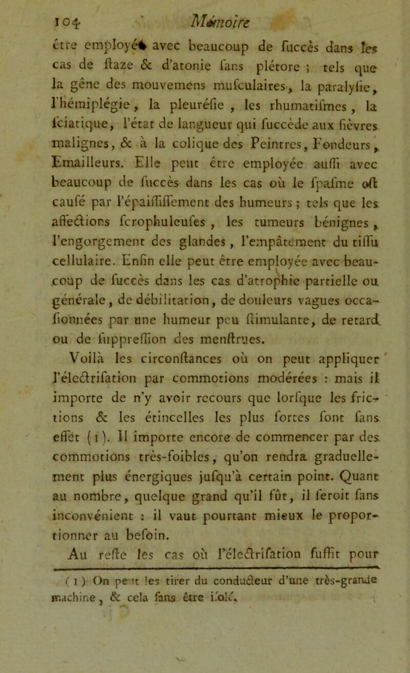 ttre employé avec beaucoup de fuccès dans les cas de ftaze & d’atonie fans plétore ; tels que la gêne des mouvemens mufculaires, la paralylie, 1 hémiplégie, la pleuréfie , les rhumatifmes, la l'ciatique, l’état de langueur qui fuccède aux fièvres malignes, 6c à la colique des Peintres, Fondeurs Emailleurs. Elle peut être employée auffi avec beaucoup de fuccès dans les cas où le fpafme ofl caufé par l’épailfiflémcnt des humeurs ; tels que les aftedions fcrophuleufes , les tumeurs bénignes > l’engorgement des glandes, rempâtement du tiflu cellulaire. Enfin elle peut être employée avec beau- coup de fuccès dans les cas d’atrophie partielle ou générale, de débilitation, de douleurs vagues occa- fioniiées par une humeur peu llimulante, de retard, ou de fupprefîion des menftrues. Voilà les circonftances où on peut appliquer l’éleélrifation par commotions modérées : mais il importe de n’y avoir recours que lorfque les fric- tions 6c les étincelles les plus fortes font fans effet ( I ). Il importe encore de commencer par des commotions très-foibles, qu’on rendra graduelle- ment plus énergiques jufqu’à certain point. Quant au nombre, quelque grand qu’il fût, il feroit fans inconvénient : il vaut pourtant mieux le propor- tionner au befoin. Au refie les cas où réleéfrifation fuffit pour ( I ) On pc Tt les tirer du condudeur d’une très-grande machine, & cela fans être i.'bk''* * *