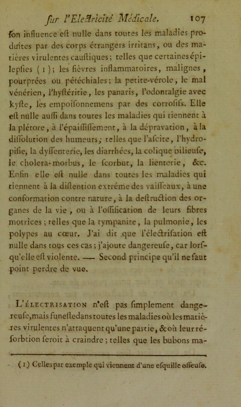 fon influence cfl nulle dans toutes les maladies pro- diritcs par des corps etrangers irritans, ou des ma- tières virulentes caufliques; telles que certainesepi- leplies ( I ); les fièvres inflammatoires, malignes , pourprées ou pétéchiales; la petite-vérole, le mal vénérien, l'hyfléritie, les panaris, l’odontalgie avec kyfte, les empoifonnemens par des corrolils. Elle efl: nulle auffi dans toutes les maladies qui tiennent à la plétore, à l’épaifliflèm.ent, à la dépravation, à la dilTolution des humeurs; telles que l’afcite, l’hydro- pifie, la dyflcnterie, les diarrhées, la colique oilieufe, le choiera-morbus, le feorbut, la lienterie, &c. Enfin elle ell nulle dans toutes les maladies qui tiennent à la difiention extrême des vailTeaux, aune conformation contre nature, à la deltruélion des or- ganes de la vie , ou à l’oflificarion de leurs fibres motrices ; telles que la tympanite, la pulmonie, les polypes au cœur. J’ai dit que l’éledrifation eft nulle dans tous ces cas ; j’ajoute dangereufe, car lorf- qu’elleell violente. — Second principe qu’il ne faut point perdre de vue. L’électrisatîon n*eft pas fimplement dange- Tcufc,mais funelledans toutes les maladies où les matiè- res virulentes n’attaquent qu’une partie, &où leurré- forbtion feroit à craindre ; telles que les bubons ma- ( I ) Celles par exemple qui viennent d’une efquillc olîèuf©.