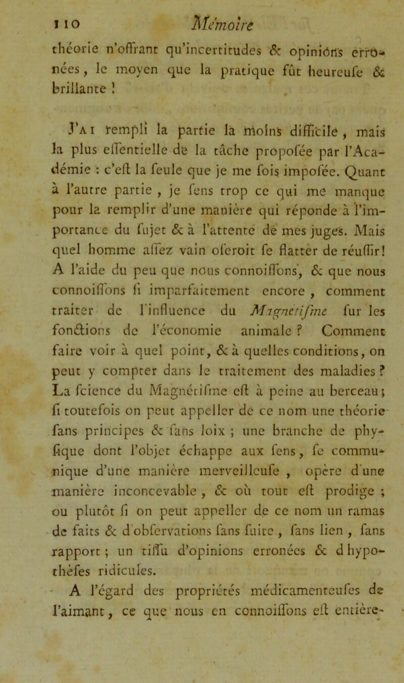 I 10 Mémoire théorie n’offrant qu’incertitudes &: opinîôiis erro- nées , le moyen que la pratique fût heureufe & brillante î J’a I rempli la partie la irtolnS difficile , mais la plus effentielle de la tâche propofée par l’Aca- démie : c’efl; la feule que je me fois impofée. Quant à l’autre partie , je fens trop ce qui me manque pour la remplir d’une manière qui réponde à l’im- portance du fujet & à l’attente de mes juges. Mais quel homme affez vain oferoit fe flatter de réuflir! A l’aide du peu que nous connoiflbns, & que nous connoiffbns fi imparfaitement encore , comment traiter de l’influence du Mignerifme fur les fondions de l’économie animale ? Comment faire voir à quel point, &à quelles conditions, on peut y compter dans le traitement des maladies ? La fcience du Magnétifmc eff à peine au berceau; fl toutefois on peut appcllcr de ce nom une théorie fans principes & fans loix ; une branche de phy- fique dont l’objet échappe aux fens, fe commu* nique d’une manière merveilleufe , opère d’une manière inconcevable , & où tout efl; prodige ; ou plutôt fl on peur appeller de ce nom un ramas de faits & d’obfervations fans fuite , fans lien , fans rapport ; un tilfu d’opinions erronées 6c d hypo- thèfes ridicules. - A l’égard des propriétés médicamenteufes de l’aimant, ce que nous en connoiffons eff entièrcj-