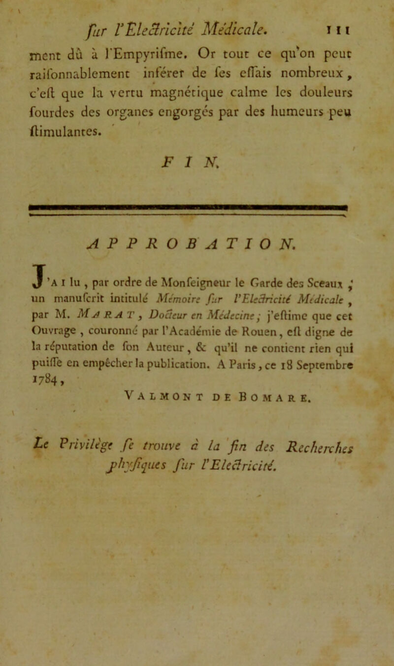 tncnt dû à rEmpyrifme. Or tout ce qu*on peut raifonnablement inférer de Tes efTais nombreux, c’efl que la verru magnétique calme les douleurs fourdes des organes engorgés par des humeurs peu ftimulantes. FIN. APPROBATION. J’a I lu , par ordre de Monfeigneur le Garde des Sceaux ,* un manufcrit intitulé Mémoir: fur VEledricité Medicale , par M. M RA T , DoSeur en Médecine j j’eftime que cet Ouvrage , couronné par l’Académie de Rouen, cfl digne de la réputation de fon Auteur, & qu’il ne contient rien qui puilTe en empêcher la publication. A Paris, ce i8 Septembre I7»4, Val MONT DE Bomare. Le Privilège ,/è trouve à la 'fin des Recherches jihyjiques fur VEleclricité.