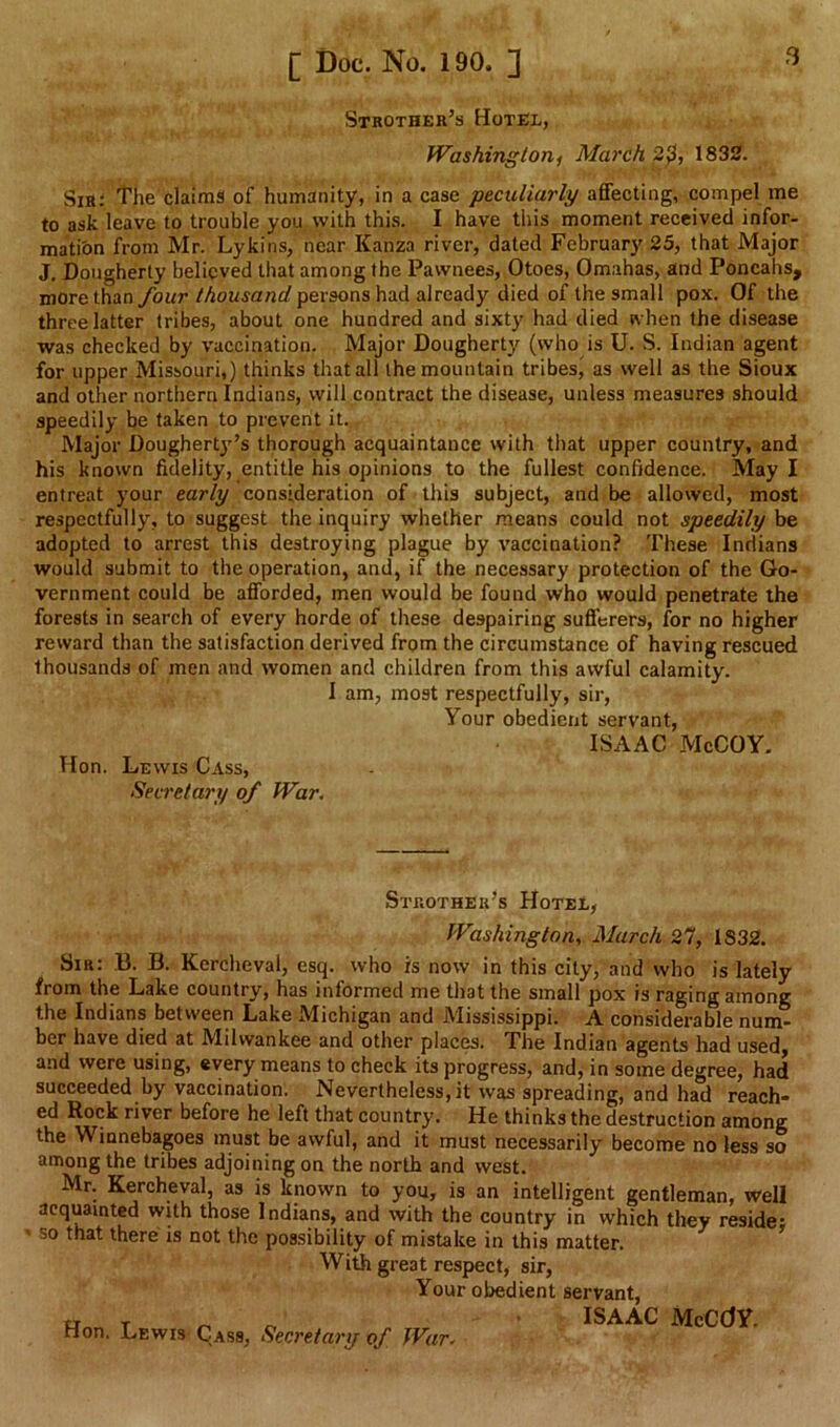 Strother’s Hotel, Washington^ March 20, 1832. Sir: The claims of humanity, in a case peculiarly affecting, compel me to ask leave to trouble you with thi.s. I have this moment received infor- matibn from Mr. Lykins, near Kanza river, dated February 25, that Major J, Dougherty believed that among the Pawnees, Otoes, Omahas, and Poncahs, more than four thousand persons had already died of the small pox. Of the three latter tribes, about one hundred and sixty had died ivhen the disease was checked by vaccination. Major Dougherty (who is U. S. Indian agent for upper Missouri,) thinks that all the mountain tribes^ as well as the Sioux and other northern Indians, will contract the disease, unless measures should speedily be taken to prevent it. Major Doughert}'’s thorough acquaintance with that upper country, and his known fidelity, entitle his opinions to the fullest confidence. May I entreat your early consideration of this subject, and be allowed, most respectfully, to suggest the inquiry whether means could not speedily adopted to arrest this destroying plague by vaccination? These Indians would submit to the operation, and, if the necessary protection of the Go- vernment could be afforded, men would be found who would penetrate the forests in search of every horde of these despairing sufferers, for no higher reward than the satisfaction derived from the circumstance of having rescued thousands of men and women and children from this awful calamity. I am, most respectfully, sir. Your obedient servant, ISAAC McCOY, Hon. Lewis Cass, Secretary of War. Strother’s Hotel, Washington, March 27, 1832. Sir: B. B. Kercheval, esq. who is now in this city, and who is lately from the Lake country, has informed me that the small pox is raging among the Indians between Lake Michigan and Mississippi. A considerable num- ber have died at Milwaukee and other places. The Indian agents had used, and were using, every means to check its progress, and, in some degree, had succeeded by vaccination. Nevertheless, it was spreading, and had reach- ed Rock river before he left that country. He thinks the destruction among the Winnebagoes must be awful, and it must necessarily become no less so among the tribes adjoining on the north and west. Mr. Kercheval, as is known to you, is an intelligent gentleman, well acquainted with those Indians, and with the country in which they reside: so that there is not the possibility of mistake in this matter. With great respect, sir, Your obedient servant, Hon. Lewis Cass, Secretary of War. ISAAC McCdY.