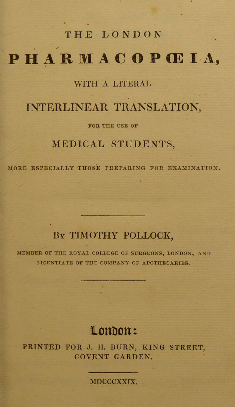 THE LONDON P H A R M A C O P CE I A, WITH A LITERAL / INTERLINEAR TRANSLATION, FOR THE USE OP MEDICAL STUDENTS, HORE ESPECIALLY THOSE PREPARING FOR EXAMINATION. By timothy POLLOCK, MEMBER OF THE ROYAL COLLEGE OF SURGEONS, LONDON, AND LICENTIATE OF THE COMPANY OF APOTHECARIES. lonaont PRINTED FOR J. H. BURN, KING STREET, COVENT GARDEN. MDCCCXXIX.