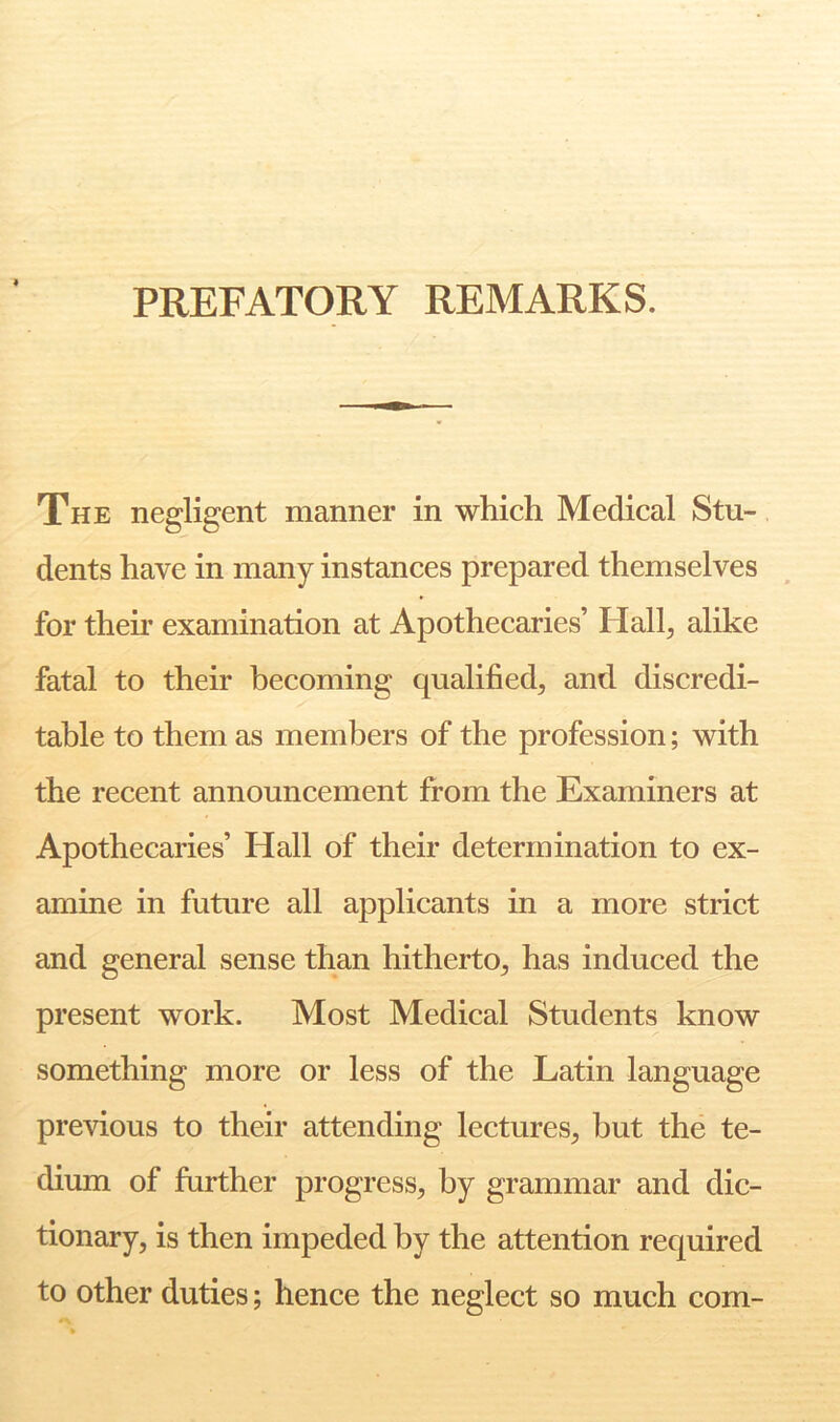 PREFATORY REMARKS. The negligent manner in which Medical Stu- dents have in many instances prepared themselves for their examination at Apothecaries’ Hall^ alike fatal to their becoming qualified, and discredi- table to them as members of the profession; with the recent announcement from the Examiners at Apothecaries’ Hall of their determination to ex- amine in future all applicants in a more strict and general sense than hitherto, has induced the present work. Most Medical Students know something more or less of the Latin language previous to their attending lectures, but the te- dium of further progress, by grammar and dic- tionary, is then impeded by the attention required to other duties; hence the neglect so much com-