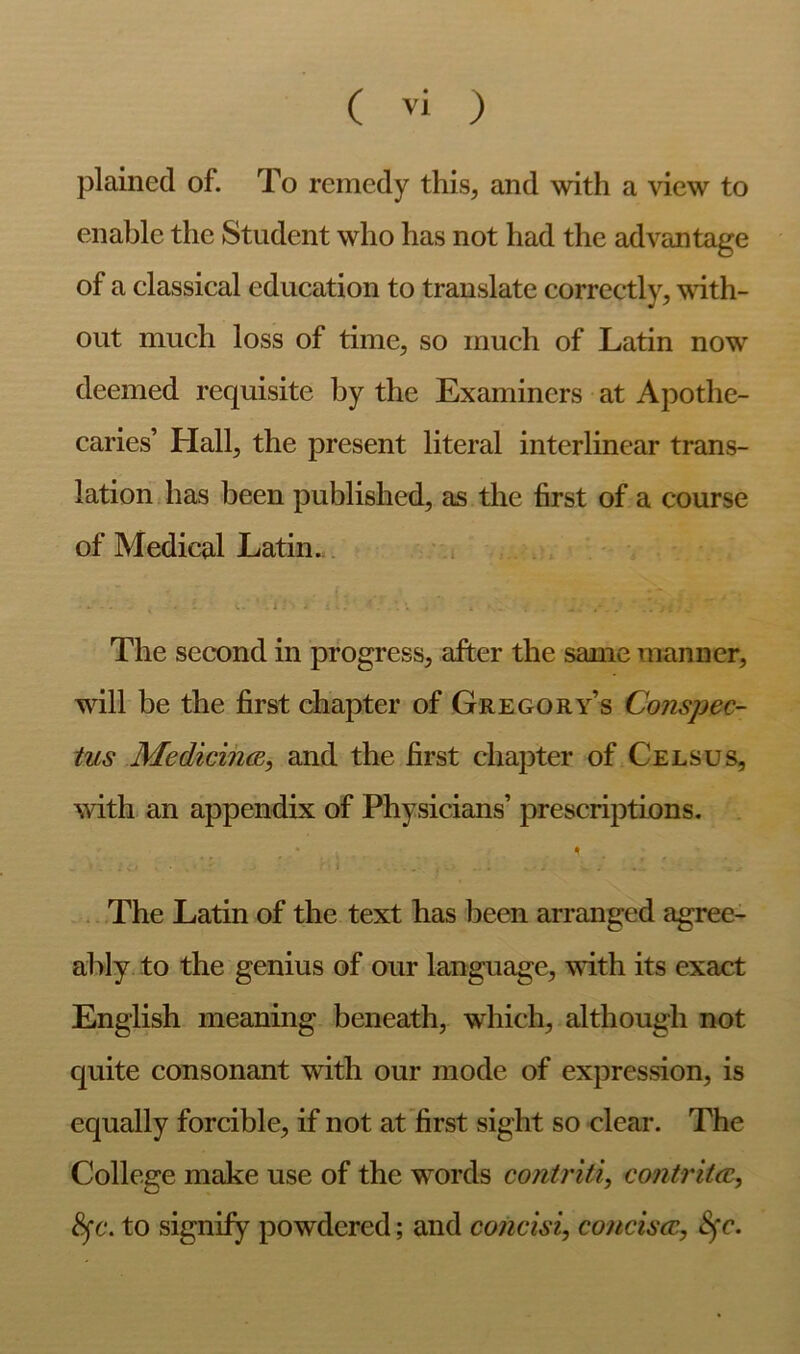 plained of. To remedy this, and with a view to enable the Student who has not had the advantage of a classical education to translate correctly, with- out much loss of time, so much of Latin now deemed requisite by the Examiners at Apothe- caries’ Hall, the present literal interlinear trans- lation has been published, as the first of a course of Medical Latin. i The second in progress, after the same manner, will be the first chapter of Gregory’s Conspec- tus Medicin(B, and the first chapter of Celsus, with an appendix of Physicians’ prescriptions. The Latin of the text has been arranged agree- ably to the genius of our language, with its exact English meaning beneath, which, although not quite consonant with our mode of expression, is equally forcible, if not at’first sight so clear. The College make use of the words contriti, co7itrit(c, to signify powdered; and concisi, conciscc, Sfc.