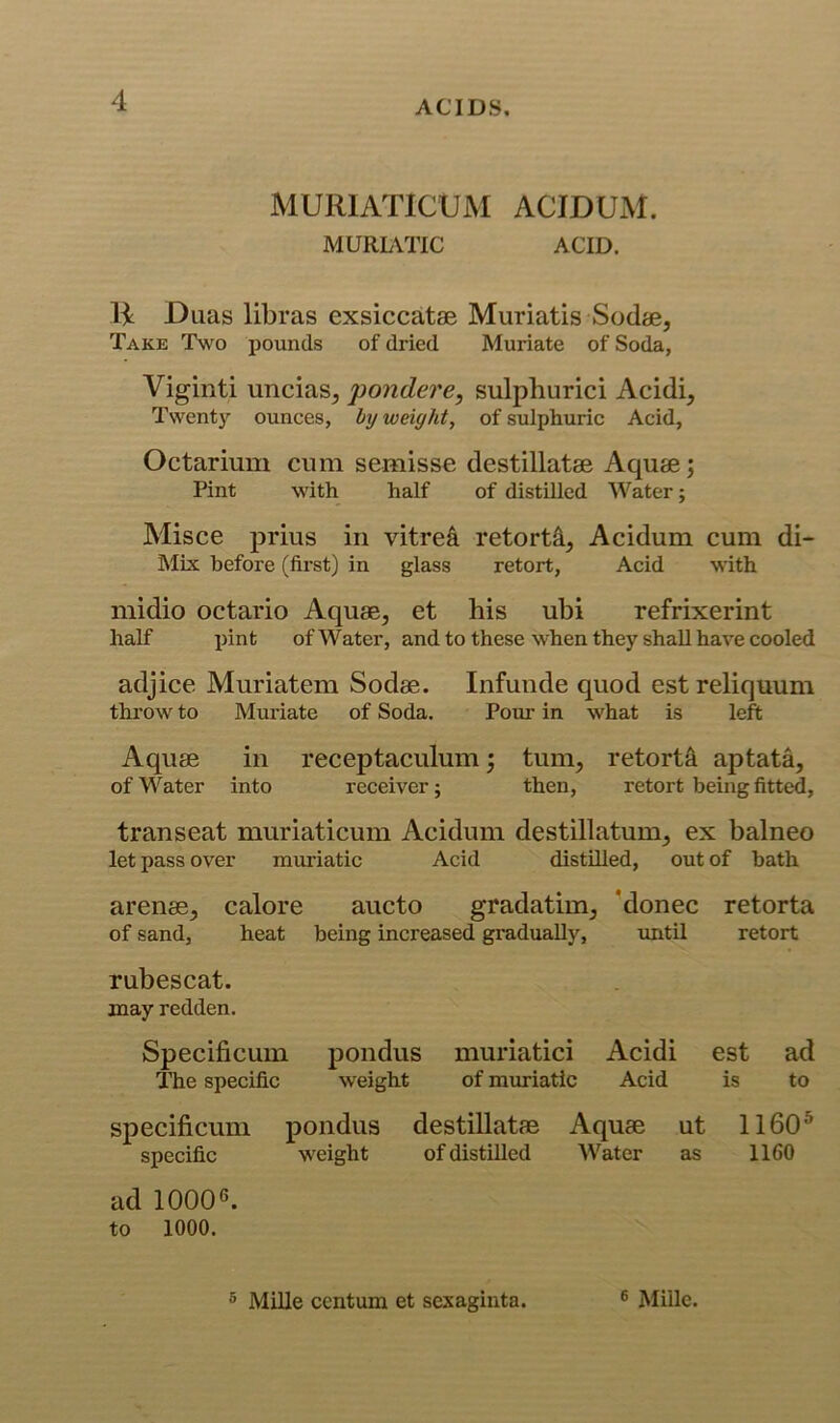 MURIATICUM ACIDUM. MURUTIC ACID. 14 Duas libras exsiccatse Muriatis Sodie, Take Two pounds of dried Muriate of Soda, Viginti uncias, pondere, sulphurici Acidi, Twenty ounces, by weighty of sulphuric Acid, Octarium cum semisse destillatse Aquae; Pint with half of distilled Water; Misce prius in vitrei retorts, Acidum cum di- Mix before (first) in glass retort. Acid with midio octario Aquae, et his ubi refrixerint half pint of Water, and to these when they shall have cooled adjice Muriatem Sodae. Infuude quod est reliquum throw to Mui’iate of Soda. Pour in what is left Aquae in receptaculum; turn, retorts aptata, of Water into receiver; then, retort being fitted, transeat muriaticum Acidum destillatum, ex balneo let pass over muriatic Acid distilled, out of bath arenas, calore aucto gradatim, ’donee retorta of sand, heat being increased gradually, until retort rubescat. may redden. Specificum pondus muriatici Acidi est ad The specific weight of muriatic Acid is to specificum pondus destillatae Aquae ut 1160^ specific weight of distilled Water as 1160 ad 10006. to 1000. ® Mille centum et sexaginta. 6 Mille.