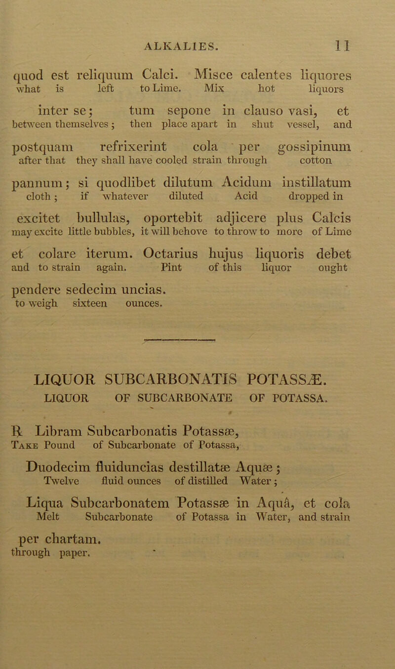 quod est reliqiium Calci. Misce calentes liquores what is left to Lime. Mix hot liquors inter se; turn sepoiie in clauso vasi, et between themselves; then place apart in shut A^essel, and postquam refrixerint cola per gossipinum after that the)' shall have cooled strain through cotton pannuni; si quodlibet dilutuni Acidum instillatum cloth; if whatever diluted Acid dropped in excitet bullulas, oportebit adjicere plus Calcis may excite little bubbles, it wiU behove to throw to more of Lime et colare iterum. Octarius hujus liquoris debet and to strain again. Pint of this liquor ought pendere sedecim uncias. to weigh sixteen ounces. LIQUOR SUBCARBONATIS POTASS^. LIQUOR OF SUBCARBONATE OF POTASSA. s B Libram Subcarbonatis Potassae, Take Pound of Subcarbonate of Potassa, Duodecim fluiduncias destillatse Aquae; Twelve fluid ounces of distilled Water; Liqua Subcarbonatem Potassae in Aqua, et cola Melt Subcarbonate of Potassa in Water, and strain per cbartam. through paper.