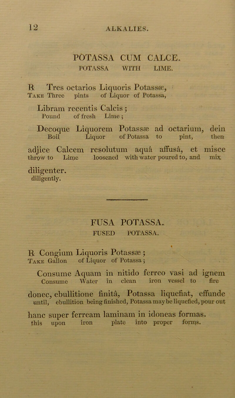 POTASSA CUM CALCE. POTASSA WITH LIME. B: Tres octarios Liqiioris Potassee, Take Three pints of Liquor of Potassa, Libram receiitis Calcis; Pound of fresh Lime; Decoque Liquorem Potassae ad octarium, deiii Boil Liquor of Potassa to pint, then adjice Calcem resolutum aqu^ aflfus&, et misce throw to Lime loosened with water poured to, and mix diligenter. diligently. FUSA POTASSA. FUSED POTASSA. B Congium Liquoris Potassae; Take Gallon of Liquor of Potassa; Consume Aqiiam in nitido ferreo vasi ad igneni Consume Water in clean iron vessel to fire donee, ebullitione finita, Potassa liquefiat, effande until, ebullition being finished, Potassa maybe liquefied, pour out banc super ferream laminam in idoneas formas, this upon iron plate into proper forms.