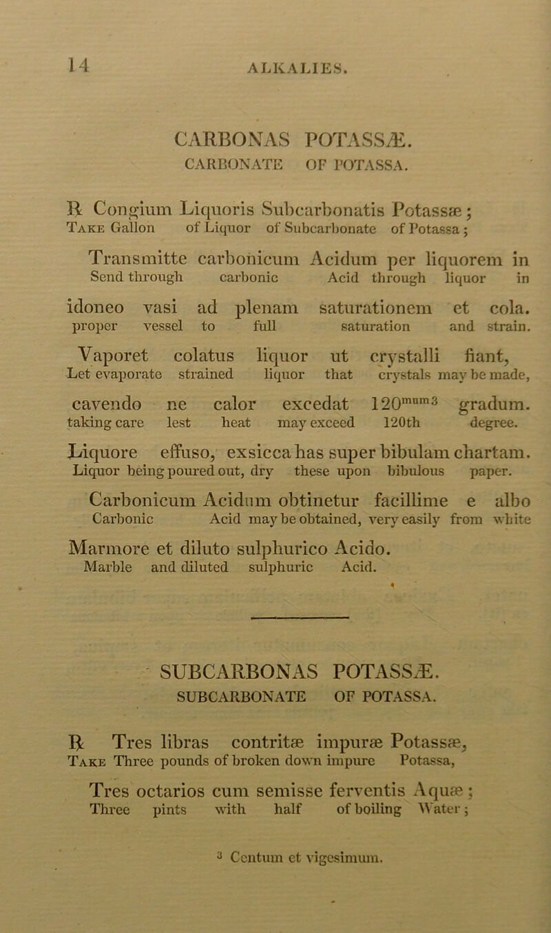 CyVRBONAS P0TASSA£. CARB(JNATE OF I’OTASSA. J4 Con^ium Liquoris Sul)carbonatis PotassfE; Take Gallon of Liquor of Subcarbonate of Potassa; Transmitte carbohicum Acidum per liquorem in Send through carhonic Acid through liquor in idoneo vasi ad plenam satiirationem et cola, proper vessel to full saturation and strain. Vaporet colatiis liquor ut crystalli fiant, Let evaporate strained liquor that crystals may be made, cavendo ne calor excedat gradum. taking care lest heat may exceed 120th degree. JL/iquore effuso, exsicca has super bibiilamchartam. Liquor being poured out, dry these upon bibulous paper. Carbonicum Acidiun obtinetur facillime e albo Carbonic Acid maybe obtained, ver}”^ easily from white Marmore et dilute sulphurico Acido. Marble and diluted sulphuric Acid. SUBCARBONAS POTASS.E. SUBCARBONATE OF POTASSA. R Tres libras contritfe irapurae Potassae, Take Three pounds of broken down impure Potassa, Tres octarios cum semisse ferventis Aquae; Three pints with half of boiling ^Vater;