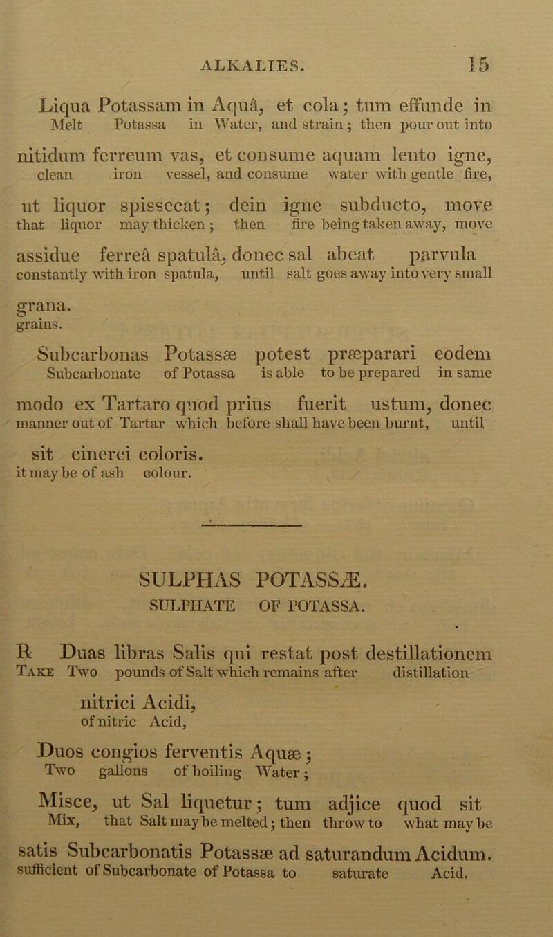 Liqua Potassam in Aqu^, et cola; turn effunde in Melt Potassa in Water, and strain ; then x>our out into nitidiini ferreiim vas, et consume aquam lento igne^ clean iron vessel, and consume water with gentle fire, ut liquor spissecat; dein igne subducto, moye that liquor may thicken ; then fire being taken away, move assidue ferreri spatula, donee sal abeat parvula constantly with iron si^atula, until salt goes away into very small grana. grains. Subcarbonas Potassae potest praeparari eodem Subcarbonate of Potassa is able to be ijrepared in same inodo ex Tartaro quod prius fuerit ustum, donee manner out of Tartar which before shall have been bmuit, until sit cinerei coloris. it may be of ash colour. SULPHAS POTASSiE. SULPHATE OF POTASSA. R Duas libras Salis qui restat post destillationem Take Two pounds of Salt which remains after distillation . nitrici Acidi, of nitric Acid, Duos congios ferventis Aquae 5 INvo gallons of boiling Water; Misce, ut Sal liquetur; turn adjice quod sit Mix, that Salt may be melted j then throw to what may be satis Subcarbonatis Potassae ad saturandum Acidum. sufficient of Subcarbonatc of Potassa to saturate Acid.