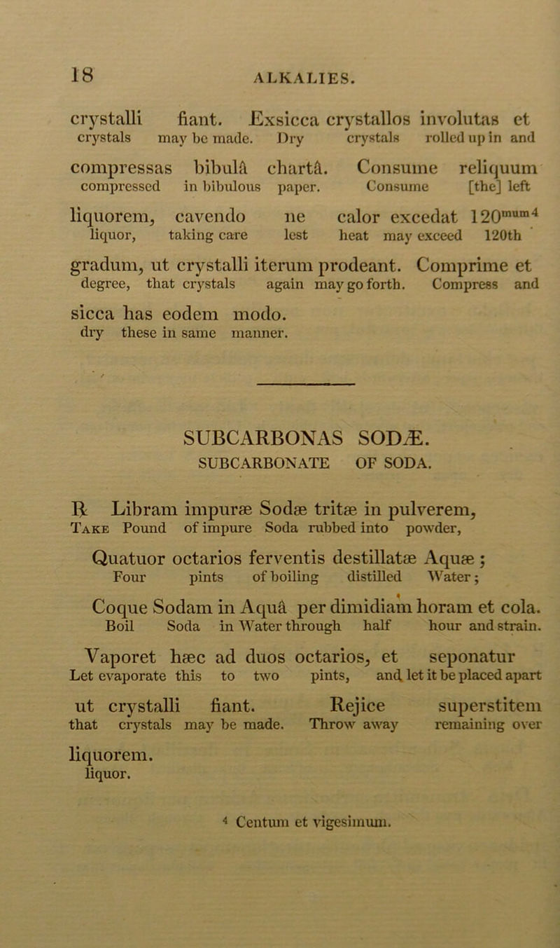 crystalli fiaiit. Exsicca cr)'stallos involutas et crystals may be made. Dry crystals rolled up in and compressas bibulft charts. Consume reliquum compressed in bibidous paper. Consume [the] left liquorem, caveiido ne calor excedat 120“““'^ liquor, taking care lest heat may exceed 120th gradum, ut crystalli iterum prodeant. Comprime et degree, that crystals again may go forth. Compress and sicca has eodem modo. dry these in same manner. SUBCARBONAS SODiE. SUBCARBONATE OF SODA. B Libram impurae Sodae tritae in pulverem. Take Pound of impure Soda rubbed into powder, Quatuor octarios ferventis destillatae Aquae ; Four pints of boiling distilled Water; Coque Sodam in Aqua per dimidiam liorain et cola. Boil Soda in Water through half hour and strain. Vaporet haec ad duos octarios, et seponatur Let evaporate this to two pints, anct let it be placed apart ut crystalli fiant. Rejice superstitem that crj'^stals may be made. Throw away remaining over liquor em. liquor.