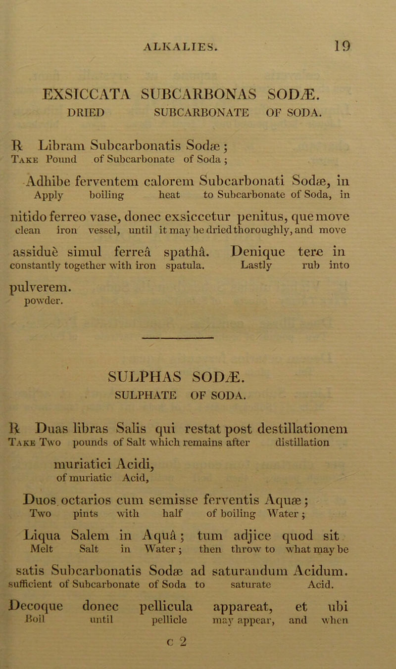 EXSICCATA SUBCARBONAS SODM. DRIED SUBCARBONATE OF SODA. R Libram Subcarboiiatis Sodse; Take Pound of Subcarbonate of Soda ; Adllibe ferventem calorem Subcarbonati Sodas, in Apply boiling heat to Subcarbonate of Soda, in nitidoferreo vase, donee exsiccetur penitus, queinove clean iron vessel, until it may be dried thoroughly, and move assidue siinul ferrea spatli^. Denique tere in constantly together with iron spatula. Lastly i*ub into pulverem. powder. SULPHAS SOD.E. SULPHATE OF SODA. H Duas libras Salis qui restat post destillationein Take Two pounds of Salt which remains after distillation muriatici Acidi, of muriatic Acid, Duos, octarios cum semisse ferventis Aquae; Two pints with half of boiling Water; Liqua Salem in Aqu4; turn adjice quod sit Melt Salt in Water; then throw to what rnay be satis Subcarbonatis Sodas ad saturaiidum Acidum. sufficient of Subcarbonate of Soda to saturate Acid. Decoque donee pellicula appareat, et ubi Boil until pellicle may appear, and when