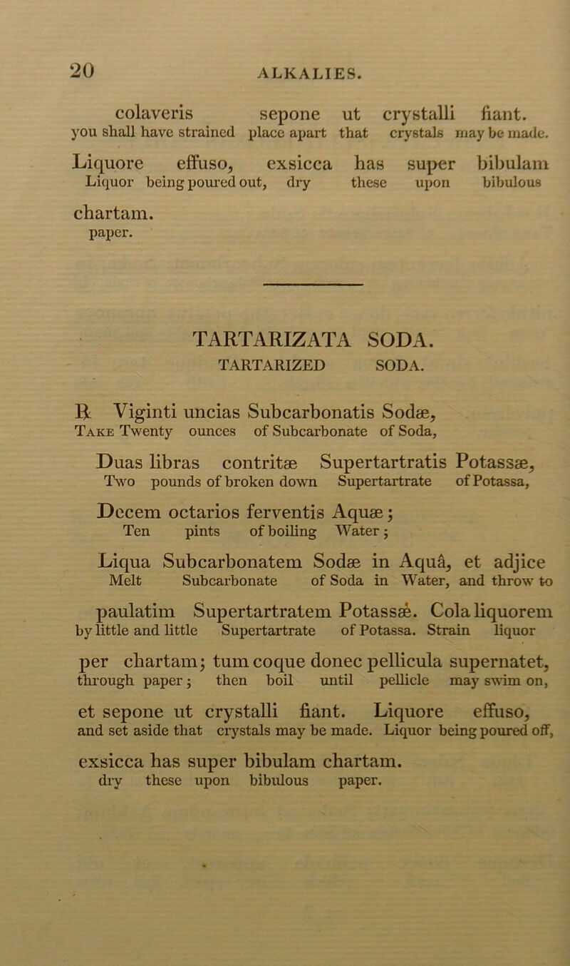 colavei'is sepone ut crystalli fiant. you shall have strained place apart that crystals may be made. Liquore efFuso^ exsicca has super bil)ulain Liquor being poui'ed out, dry these upon bibulous chartam. paper. TARTARIZATA SODA. TARTARIZED SODA. Bi Vigiuti uncias Subcarbonatis Sodae, Take Twenty oimces of Subcarbonate of Soda, Duas libras contritae Supertartratis Potassae^ Tw^o pounds of broken down Supertartrate of Potassa, Decern octarios ferventis Aquae; Ten pints of boiling Water j Liqua Subcarbonatem Sodae in Aqua, et adjice Melt Subcarbonate of Soda in Water, and throw to paulatim Supertartratem Potassae. Cola liquorem by little and little Supertartrate of Potassa. Strain liquor per chartam; turn coque donee pellicula supernatet, through paper; then boil until pellicle may swm on, et sepone ut crystaUi fiant. Liquore effuso, and set aside that ciystals may be made. Liquor being poured off, exsicca has super bibulam chartam. dry these upon bibidous paper.