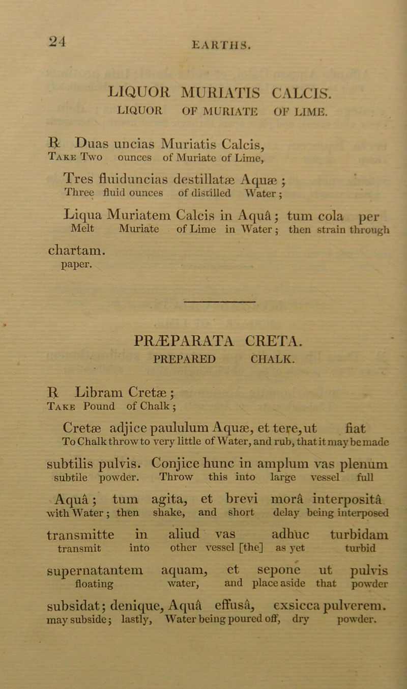 LIQUOR MURIATIS CALCIS. LIQUOR OF MURIATE OF LIME. R Duas uiicias Muriatis Calcis, Take Two ounces of Muriate of Lime, Tres fliiiduncias destillatae Aquae j Three fluid ounces of distilled Water; Liqiia Muriatem Calcis in Aqu^; turn cola per Melt Muriate of Lime in Water ; then strain through cliartam. paper. PRiEPARATA GRETA. PREPARED CHALK. R Libram Cretae; Take Pound of Chalk; Cretae adjice paululum Aquae, et tere,ut j&at To Chalk throw to very little of Water, and rub, that it may be made subtilis pulvis. Conjice liuiic in amplum vas plenum, subtile powder. Throw this into large vessel full Aqua; turn agita, et brevi mor^ interposita with Water; then shake, and short delay bemg interposed transmitte in aliud vas adhuc turbidam transmit into other vessel [the] as yet turbid supernatantem aquam, et sepone ut pulvis floating water, and place aside that powder subsidat; denique, Aqu^ effusii, exsiccapulverem. may subside; lastly. Water being poured off, dry powder.