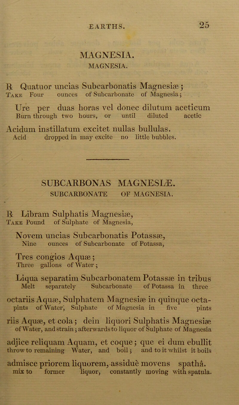 MAGNESIA. MAGNESIA. Quatuor imcias Subcarbonatis Magnesias; Take Foiu' ounces of Subcarbonate of Magnesia; Ure per duas boras vel donee dilutum aceticum Biu-n through two hours, or until diluted acetic Aciduin instillatum excitet nuUas buUulas. Acid di’opped in may excite no little bubbles. SUBCARBONAS MAGNESIA. SUBCARBONATE OF MAGNESIA. B Libram Sulphatis Magnesias, Take Pound of Sulphate of Magnesia, Novem uncias Subcarbonatis Potassae, Nine ounces of Subcarbonate of Potassa, Tres congios Aquas; Three gallons of Water; Liqua separatiin Subcarbonatem Potasses in tribus Melt separately Subcarbonate of Potassa in three octariis Aquas, Sulphatem Magnesias in quinque octa- pints of Water', Sulphate of Magnesia in five pints riis Aquas, et cola; dein liquori Sulphatis Magnesias of Water, and strain; afterwards to liquor of Sulphate of Magnesia adjice reliquam Aquain, et coque; que ei dum ebullit throw to remaining Water, and boil; and to it whilst it boils admisce priorem liquorem, assidue movens spatlia. mix to former liquor, constantly moving with spatula.