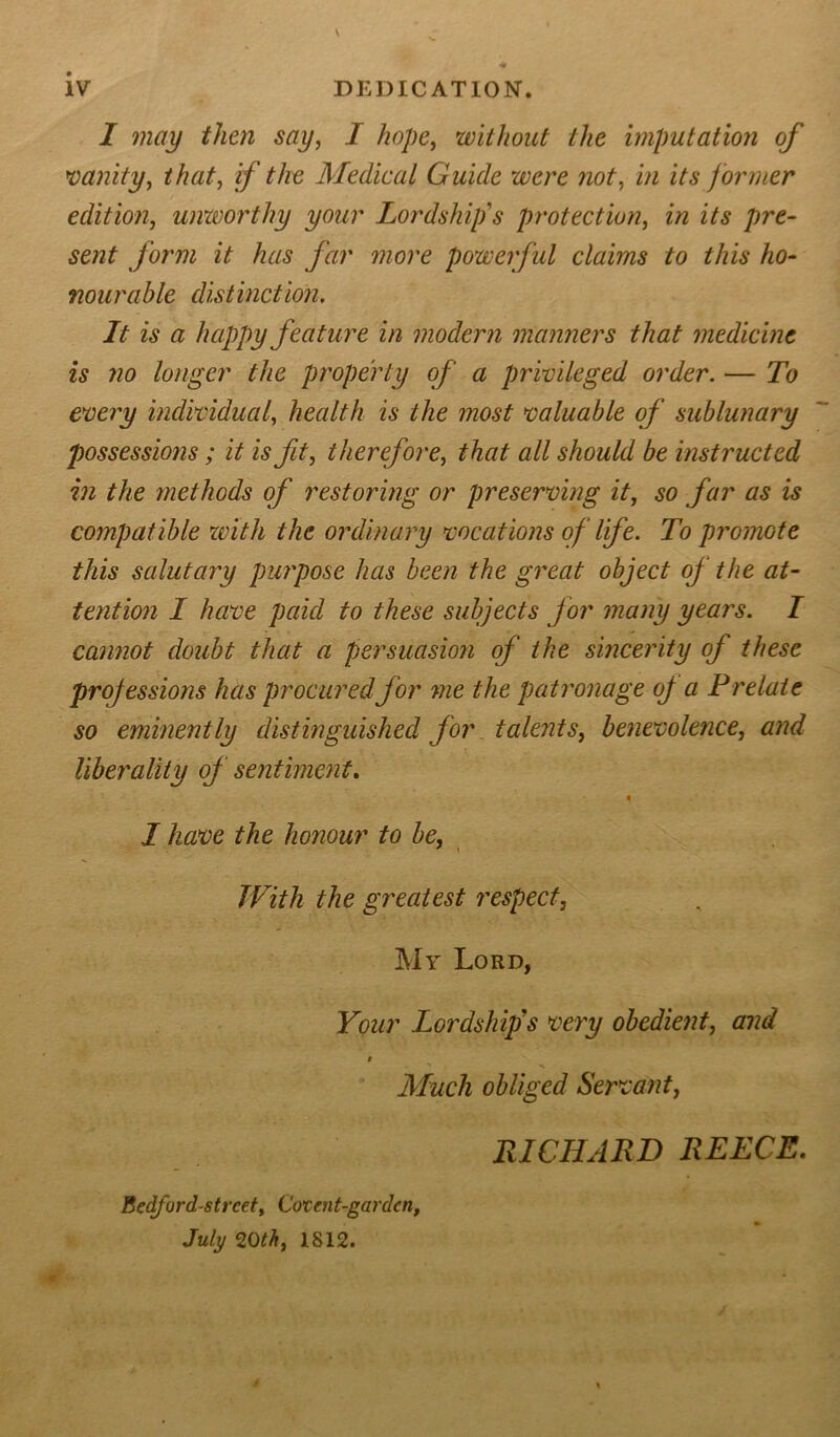 1 may then say, I hope, without the imputation of vanity, that, if the Medical Guide were not, i/2 former edition, unworthy your Lordship's protection, in its pre- sent form it has far more powerful claims to this ho- nourable distinction. It is a happy feature in modern manners that medicine is no longer the property of a privileged order. — To every individual, health is the most valuable of sublunary possessions ; it is fit, therefore, that all should be instructed in the methods of restoring or preserving it, so far as is compatible with the ordinary vocations of life. To promote this salutary purpose has been the great object of the at- tention I have paid to these subjects for many years. I cannot doubt that a persuasion of the sincerity of these projessions has procured for me the patronage of a Prelate so eminently distinguished for talents, benevolence, and liberality of sentiment, * I have the honour to be. With the greatest respect, My Lord, Your Lordships very obedient, and Much obliged Servant, RICHARD REECE. Bedford-strcet, Corcnt-gardcn, July 20th, 1812.