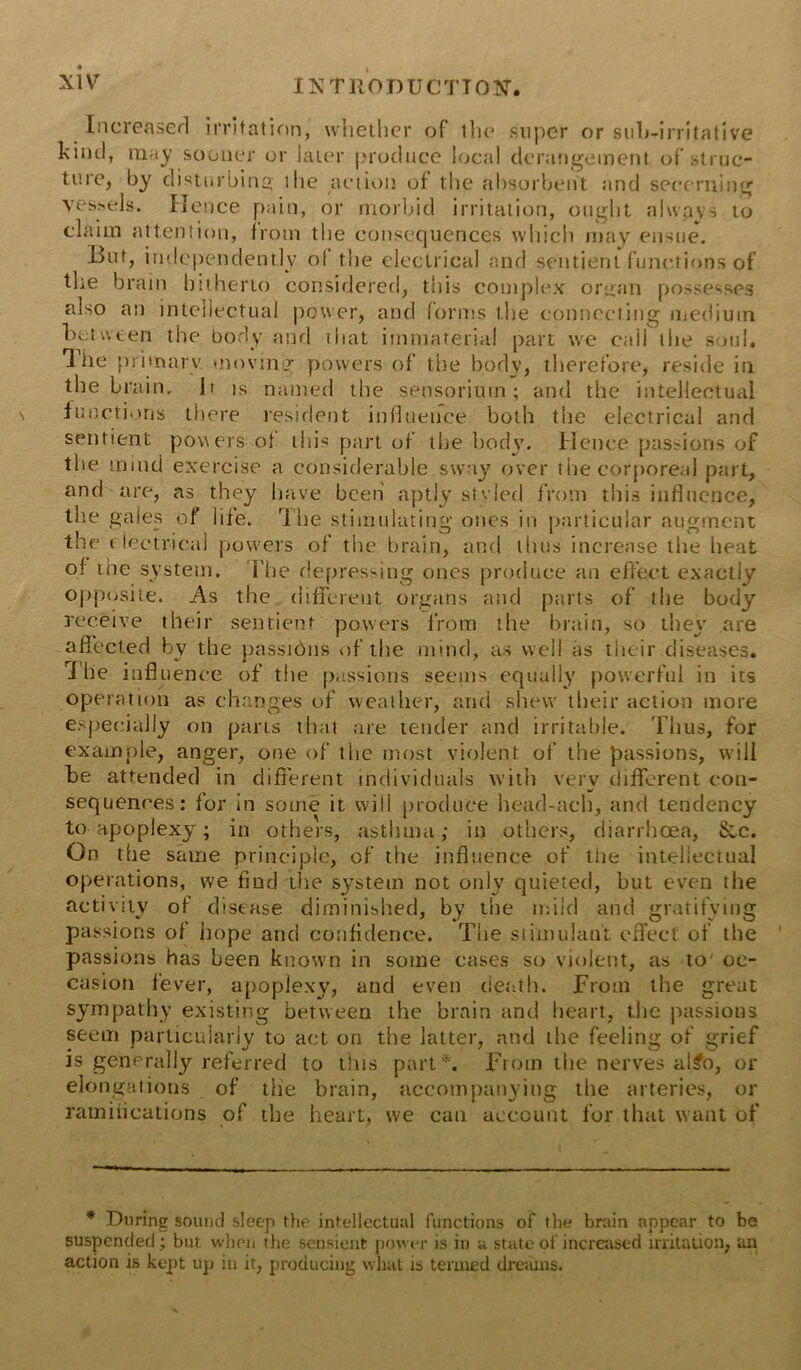 Increased irritation, whether of the super or suh-irritative kind, may sooner or later produce local derangement of struc- ture, by disturbing ilie action of the absorbent and secerning vessels. Hence pain, or morbid irritation, ought alwpvs to claim attention, from the consequences which may ensue. But, independently of the electrical and sentient functions of the brain hitherto considered, this complex organ possesses also an intellectual power, and forms the connecting medium between the body and that immaterial part we cail the soul, lhe primary moving powers of the body, therefore, reside in the brain. It is named the sehsoriurn; and the intellectual functions there resident influence both the electrical and sentient powers of this part of the body. Hence passions of the mind exercise a considerable sway over the corporeal part, and are, as they have been aptly styled from this influence, the gales of life, life stimulating ones in particular augment the electrical powers of the brain, and thus increase the heat of the system. Flie depressing ones produce an effect exactly opposite. As the different organs and parts of the body receive their sentient powers from the brain, so they are affected by the passihns of the mind, as well as their diseases, lhe influence of the passions seems equally powerful in its operation as changes of weather, and shew their action more especially on parts that are tender and irritable. Thus, for example, anger, one of the most violent of the passions, will be attended in different individuals with very different con- sequences: for in some it will produce head-ach, and tendency to apoplexy; in others, asthma; in others, diarrhoea, &,c. On the same principle, of the influence of the intellectual operations, we find the system not only quieted, but even the activity of disease diminished, by the mild and gratifying passions of hope and confidence. The stimulant effect of the passions has been known in some cases so violent, as to' oc- casion fever, apoplexy, and even death. From the great sympathy existing between the brain and heart, the passions seem particularly to act on the latter, and the feeling of grief is generally referred to this part *. From the nerves al£o, or elongations of the brain, accompanying the arteries, or ramiiications of the heart, we can account for that want of * During sound sleep the intellectual functions of the brain appear to be suspended; but when the sensient power is in a state of increased irritation, an action is kept up in it, producing wluit is termed dreams.