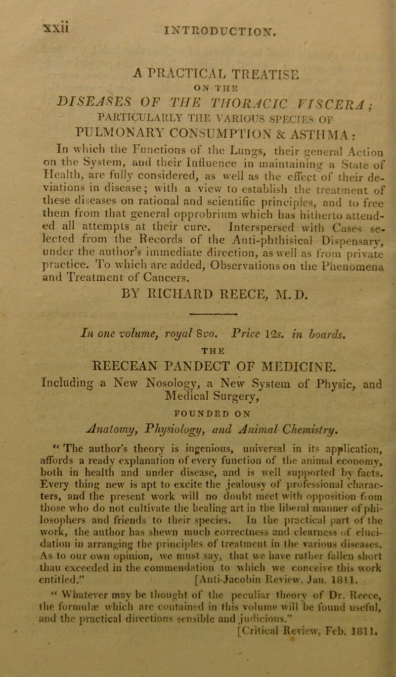 A PRACTICAL TREATISE ON THE DISEASES OF THE THORACIC VISCERA; PARTICULARLY TIIE VARIOUS SPECIES OF PULMONARY CONSUMPTION & ASTHMA : In which the Functions of the Lungs, their general Action on the System, and their Influence in maintaining a State of Health, are fully considered, as well as the effect of their de- viations in disease; with a view to establish the treatment of these diseases on rational and scientific principles, and to free them from that general opprobrium which has hitherto attend- ed all attempts at their cure. Interspersed with Cases se- lected from the Records of the Anti-phthisical Dispensary, under the authors immediate direction, as well as from private practice. To which are added, Observations on the Phenomena and Treatment of Cancers. BY RICHARD REECE, M. D. In one volume, royal Svo. Price 1 <2s. in boards. THE REECEAN PANDECT OF MEDICINE. Including a New Nosology, a New System of Physic, and Medical Surgery, FOUNDED ON Anatomy, Physiology, and Animal Chemistry. “ The author’s theory is ingenious, universal in its application, affords a ready explanation of every function of the animal economy, both in health and under disease, and is well supported by facts. Every thing new is apt to excite the jealousy of professional charac- ters, and the present work will no doubt meet with opposition from those who do not cultivate the healing art in the liberal manner of phi- losophers and friends to their species. In the practical part of the work, the author has shewn much correctness and clearness of eluci- dation in arranging the principles of treatment in the various diseases. As to our own opinion, we must say, that we have rather fallen short thau exceeded in the commendation to which we conceive this work entitled.” [Anti-Jacobin Review, Jan. 1811. “ Whatever may be thought of the peculiar theory of Dr. Reece, the formulae which are contained in this volume will be found useful, and the practical directions sensible and judicious.” [Critical Review, Feb. 1811.