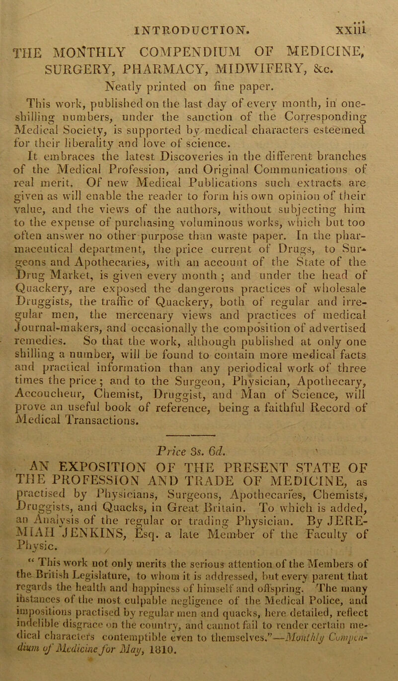 THE MONTHLY COMPENDIUM OE MEDICINE, SURGERY, PHARMACY, MIDWIFERY, See. Neatly printed on fine paper. This work, published on the last day of every month, in one- shilling numbers, under the sanction of the Corresponding Medical Society, is supported by medical characters esteemed for their liberality and love of science. It embraces the latest Discoveries in the different branches of the Medical Profession, and Original Communications of real merit. Of new Medical Publications such extracts are given as will enable the reader to form his own opinion of their value, and the views of the authors, without subjecting him. to the expense of purchasing voluminous works, which but too often answer no other purpose than waste paper. In the phar- maceutical department, the price current of Drugs, to Sur- geons and Apothecaries, with an account of the State of the Drug Market, is given every month ; and under the head of Quackery, are exposed the dangerous practices of wholesale Druggists, the traffic of Quackery, both of regular and irre- gular men, the mercenary views and practices of medical Journal-makers, and occasionally the composition of advertised remedies. So that the work, although published at only one shilling a number, will be found to contain more medical facts and practical information than any periodical work of three times the price; and to the Surgeon, Physician, Apothecary, Accoucheur, Chemist, Druggist, and Man of Science, will prove an useful book of reference, being a faithful Record of Medical Transactions. Price 3s. 6d. ' AN EXPOSITION OF THE PRESENT STATE OF THE PROFESSION AND TRADE OF MEDICINE, as practised by Physicians, Surgeons, Apothecaries, Chemists, Druggists, and Quacks, in Great Britain. To which is added, an Analysis of the regular or trading Physician. By JERE- MIAH JENKINS, Esq. a late Member of the Faculty of Physic. / “ This work not only merits the serious attention of the Members of the British Legislature, to whom it is addressed, but every parent that regards the health and happiness of himself and offspring. The many ihstances of the most culpable negligence of the Medical Police, and impositions practised by regular men and quacks, here detailed, reflect indelible disgrace on the country, and cannot fail to render certain me- dical characters contemptible even to themselves,”—Monthly Compen- dium, of Medicine for May, 1810.