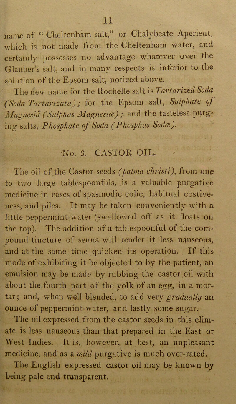 name of “ Cheltenham salt,” or Chalybeate Aperient, which is not made from the Cheltenham water, and certainly possesses no advantage whatever over the Glauber’s salt, and in many respects is inferior to the solution of the Epsom salt, noticed above. The new name for the Rochelle salt is Tartarized Soda (Soda Tartarizata); for the Epsom salt, Sulphate of Magnesia (Sulphas Magnesice) ; and the tasteless purg- ing salts, Phosphate of Soda (Phosphas Sodce). No. 3. CASTOR OIL. The oil of the Castor seeds (palrna christi), from one to two large tablespoonfuls, is a valuable purgative medicine in cases of spasmodic colic, habitual costive- ness, and piles. It may be taken conveniently with a little peppermint-water (swallowed off as it floats on the top). The addition of a tablespoonful of the com- pound tincture of senna will render it less nauseous, and at the same time quicken its operation. If this mode of exhibiting it be objected to by the patient, an emulsion may be made by rubbing the castor oil with about the. fourth part of the yolk of an egg, in a mor- tar; and, when well blended, to add very gradually an ounce of peppermint-water, and lastly some sugar. The oil expressed from the castor seeds in this clim- ate is less nauseous than that prepared in the East or West Indies. It is, however, at best, an unpleasant medicine, and as a 7nild purgative is much over-rated. The English expressed castor oil may be known by being pale and transparent.