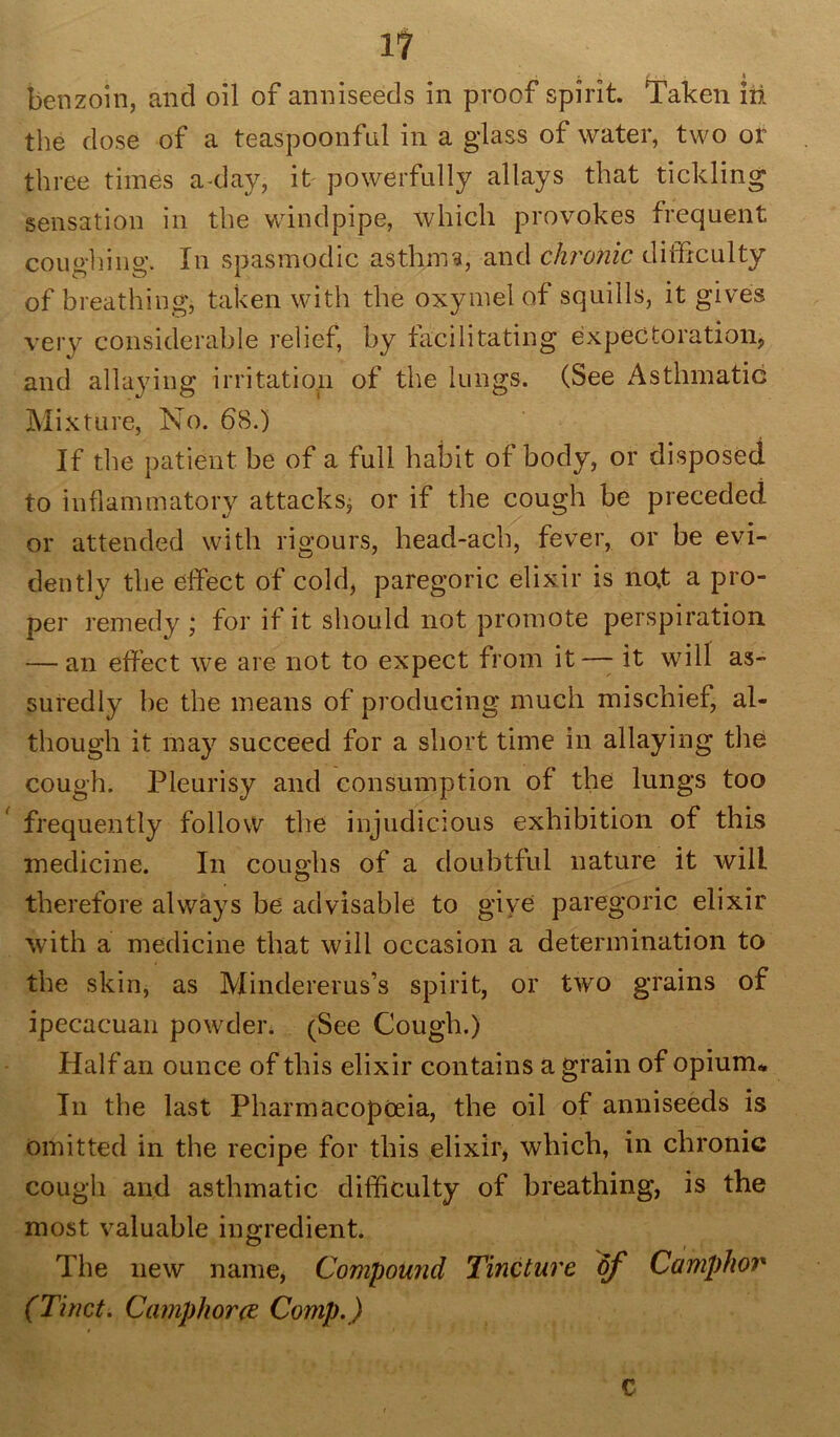 1? • . • 4 benzoin, and oil of anniseeds in proof spirit. Taken in the dose of a teaspoonful in a glass of water, two or three times a-day, it powerfully allays that tickling sensation in the windpipe, which provokes frequent coughing. In spasmodic asthma, and chronic difficulty of breathing, taken with the oxymel of squills, it gives very considerable relief, by facilitating expectoration, and allaying irritation of the lungs. (See Asthmatic Mixture, No. 68.) If the patient be of a full habit of body, or disposed to inflammatory attacks^ or if the cough be preceded or attended with rigours, head-acb, fever, or be evi- dently the effect of cold, paregoric elixir is no,t a pro- per remedy ; for if it should not promote perspiration — an effect we are not to expect from it—- it will as- suredly be the means of producing much mischief, al- though it may succeed for a short time in allaying the cough. Pleurisy and consumption of the lungs too frequently follow the injudicious exhibition of this medicine. In coughs of a doubtful nature it will therefore always be advisable to give paregoric elixir with a medicine that will occasion a determination to the skin, as Mindererus’s spirit, or two grains of ipecacuan powder. (See Cough.) Half an ounce of this elixir contains a grain of opium* In the last Pharmacopoeia, the oil of anniseeds is omitted in the recipe for this elixir, which, in chronic cough and asthmatic difficulty of breathing, is the most valuable ingredient. The new name, Compound Tincture of Camphor (Tinct. Camphor re Comp.) c