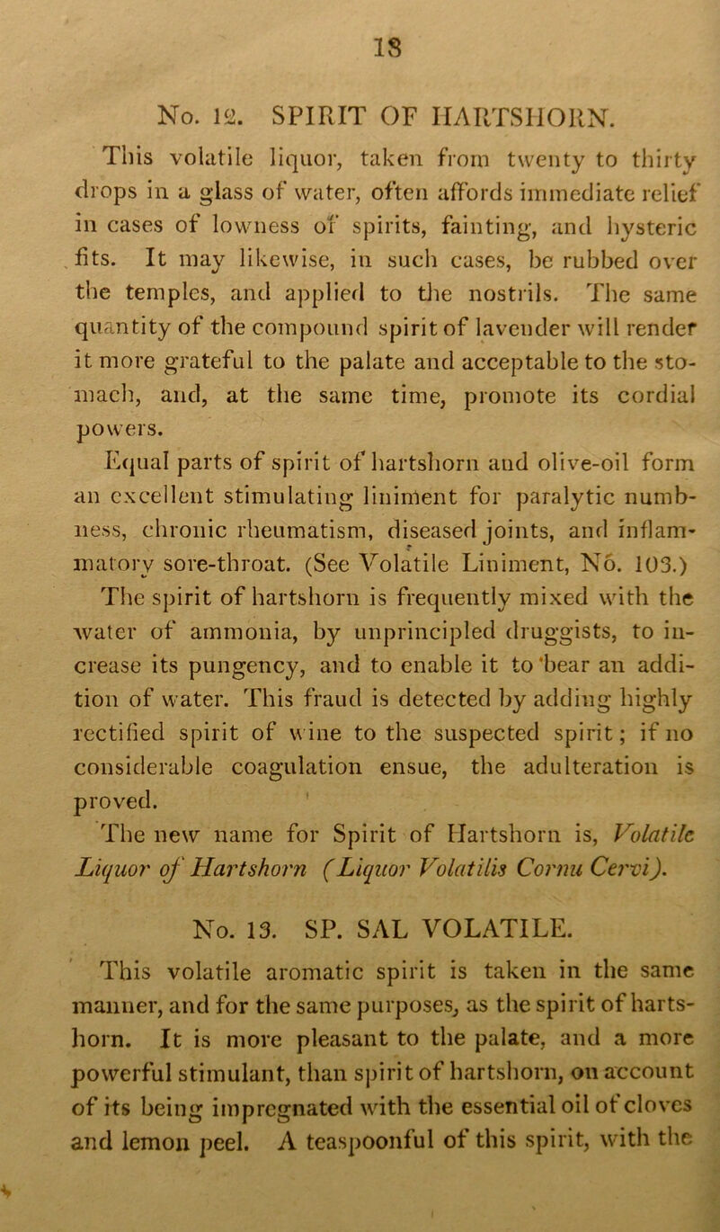 No. 12. SPIRIT OF HARTSHORN. This volatile liquor, taken from twenty to thirty drops in a glass of water, often affords immediate relief in cases of lowness of spirits, fainting, and hysteric fits. It may likewise, in such cases, be rubbed over the temples, and applied to the nostrils. The same quantity of the compound spirit of lavender will render it more grateful to the palate and acceptable to the sto- mach, and, at the same time, promote its cordial powers. Equal parts of spirit of hartshorn and olive-oil form an excellent stimulating liniment for paralytic numb- ness, chronic rheumatism, diseased joints, and inflam- matory sore-throat. (See Volatile Liniment, No. 103.) Tiie spirit of hartshorn is frequently mixed with the water of ammonia, by unprincipled druggists, to in- crease its pungency, and to enable it to'bear an addi- tion of water. This fraud is detected by adding highly rectified spirit of wine to the suspected spirit; if no considerable coagulation ensue, the adulteration is The new name for Spirit of Hartshorn is, Volatile Liquor' of Hartshorn (Liquor Volatilis Cornu Cervi). No. 13. SP. SAL VOLATILE. This volatile aromatic spirit is taken in the same manner, and for the same purposes, as the spirit of harts- horn. It is more pleasant to the palate, and a more powerful stimulant, than spirit of hartshorn, on account of its being impregnated with the essential oil of cloves and lemon peel. A teaspoonful of this spirit, with the