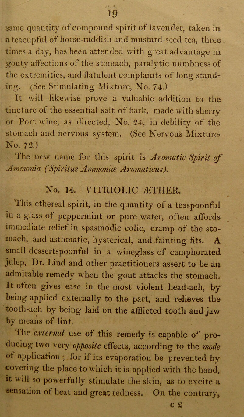 same quantity of compound spirit of lavender, taken in a teacupful of horse-raddish and mustard-seed tea, three times a day, has been attended with great advantage in gouty affections of the stomach, paralytic numbness of the extremities, and flatulent complaints of long stand- ing. (See Stimulating Mixture, No. 74.) It will likewise prove a valuable addition to the tincture of the essential salt of bark, made with sherry or Port wine, as directed, No. 24, in debility of the stomach and nervous system. (See Nervous Mixture> No. 72.) The new name for this spirit is Aromatic Spirit of Ammonia (Spirit us Ammonice Aromaticus). No. 14. VITRIOLIC iETHER, This ethereal spirit, in the quantity of a teaspoonful in a glass of peppermint or pure water, often affords immediate relief in spasmodic colic, cramp of the sto- mach, and asthmatic, hysterical, and fainting fits. A small dessertspoonful in a wineglass of camphorated julep, Dr. Lind and other practitioners assert to be an admirable remedy when the gout attacks the stomach. It often gives ease in the most violent head-ach, by being applied externally to the part, and relieves the tooth-ach by being laid on the afflicted tooth and jaw by means of lint. The external use of this remedy is capable pro- ducing two very opposite effects, according to the mode of application ; for if its evaporation be prevented by covering the place to which it is applied with the hand, it will so powerfully stimulate the skin, as to excite a sensation of heat and great redness, On the contrary* c %