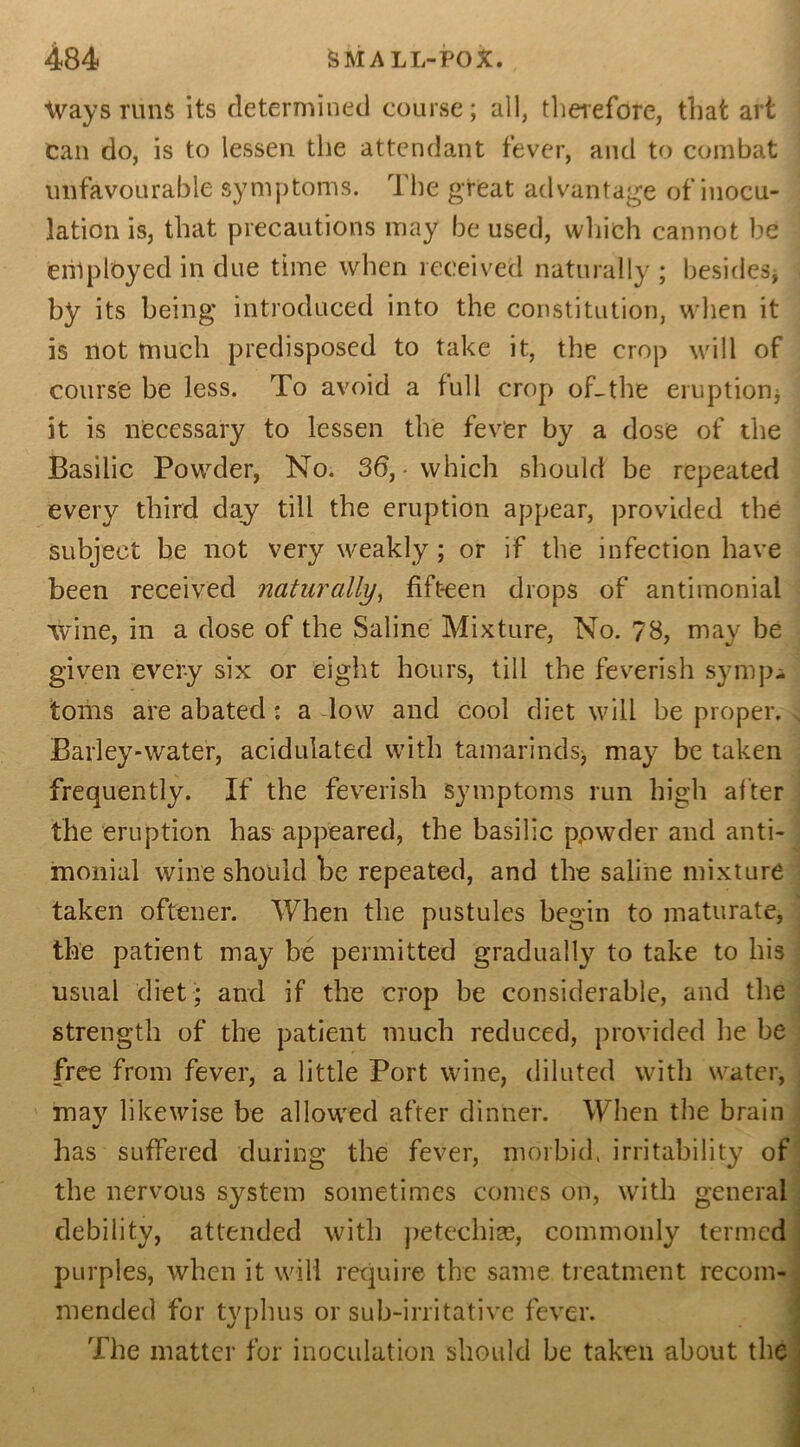 Ways runs its determined course; all, therefore, that art can do, is to lessen the attendant fever, and to combat unfavourable symptoms. The great advantage of inocu- lation is, that precautions may be used, which cannot be employed in due time when received naturally ; besides* by its being introduced into the constitution, when it is not much predisposed to take it, the crop will of course be less. To avoid a full crop of_the eruption, it is necessary to lessen the fever by a dose of the Basilic Powder, No. 36, • which should be repeated every third day till the eruption appear, provided the subject be not very weakly; or if the infection have been received naturally, fifteen drops of antimonial wine, in a dose of the Saline Mixture, No. 78, may be given every six or eight hours, till the feverish symp- toms are abated: a low and cool diet will be proper. Barley-water, acidulated with tamarinds, may be taken frequently. If the feverish symptoms run high after the eruption has appeared, the basilic p,owder and anti- monial wine should be repeated, and the saline mixture taken oftener. When the pustules begin to maturate, the patient may be permitted gradually to take to his usual diet; and if the crop be considerable, and the strength of the patient much reduced, provided he be free from fever, a little Port wine, diluted with water, may likewise be allowed after dinner. When the brain has suffered during the fever, morbid, irritability of the nervous system sometimes comes on, with general debility, attended with petechias, commonly termed purples, when it will require the same treatment recom- mended for typhus or sub-irritative fever. The matter for inoculation should be taken about the