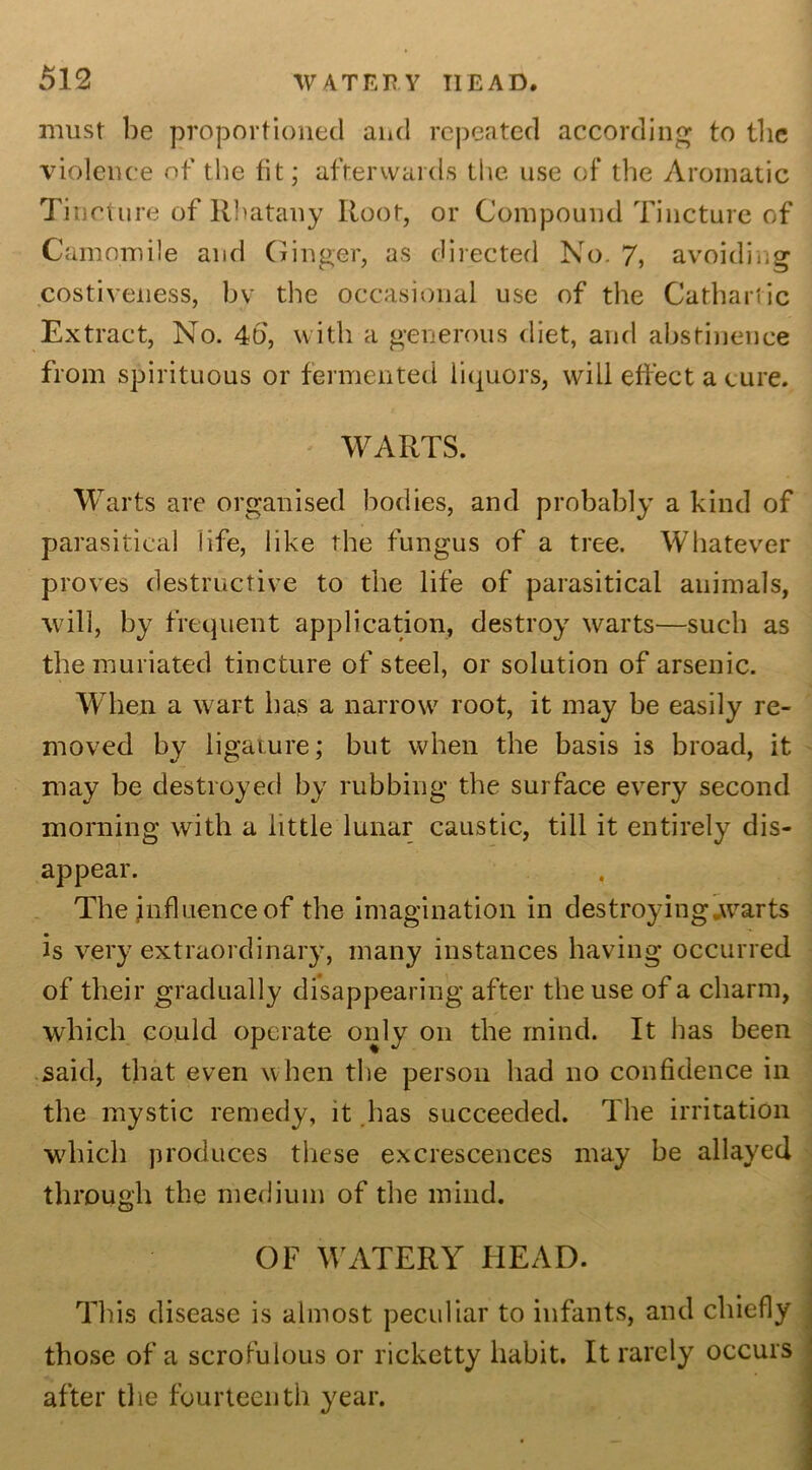 must be proportioned and repeated according to the violence of the fit; afterwards the use of the Aromatic Tincture of Rhatany Root, or Compound Tincture of Camomile and Ginger, as directed No. 7, avoiding costiveness, by the occasional use of the Cathartic Extract, No. 4b, with a generous diet, and abstinence from spirituous or fermented liquors, will effect a cure. WARTS. Warts are organised bodies, and probably a kind of parasitical life, like the fungus of a tree. Whatever proves destructive to the life of parasitical animals, will, by frequent application, destroy warts—such as the muriated tincture of steel, or solution of arsenic. When a wart has a narrow root, it may be easily re- moved by ligature; but when the basis is broad, it may be destroyed by rubbing the surface every second morning with a little lunar caustic, till it entirely dis- appear. The influence of the imagination in destroying warts is very extraordinary, many instances having occurred of their gradually disappearing after the use of a charm, which could operate only on the mind. It has been said, that even when the person had no confidence in the mystic remedy, it has succeeded. The irritation which produces these excrescences may he allayed through the medium of the mind. OF WATERY HEAD. This disease is almost peculiar to infants, and chiefly those of a scrofulous or ricketty habit. It rarely occurs after the fourteenth year.