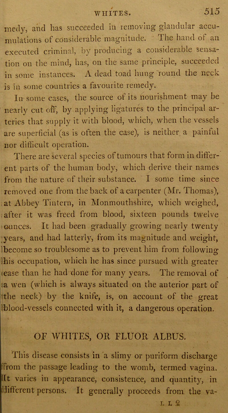 medy, and has succeeded in removing glandular accu- mulations of considerable magnitude. The hand of an executed criminal, by producing a considerable sensa- tion on the mind, has, on the same principle, succeeded in some instances. A dead toad hung round the neck is in some countries a favourite remedy. In some cases, the source of its nourishment may be nearly cut off, by applying ligatures to the principal ar- teries that supply it with blood, which, when the vessels are superficial (as is often the case), is neither a painful nor difficult operation. There are several species of tumours that form in differ- ent parts of the human body, which derive their names from the nature of their substance. I some time since removed one from the back of a carpenter (Mr. Thomas), at Abbey Tintern, in Monmouthshire, which weighed, after it was freed from blood, sixteen pounds twelve ounces. It had been gradually growing nearly twenty years, and had latterly, from its magnitude and weight, become so troublesome as to prevent him from following his occupation, which he has since pursued with greater tease than he had done for many years. The removal of ;a wen (which is always situated on the anterior part of the neck) by the knife, is, on account of the great iblood-vessels connected with it, a dangerous operation. OF WHITES, OR FLUOR ALBUS. This disease consists in a slimy or puriform discharge ffrom the passage leading to the womb, termed vagina, lit varies in appearance, consistence, and quantity, in different persons. It generally proceeds from the va~ l l 2
