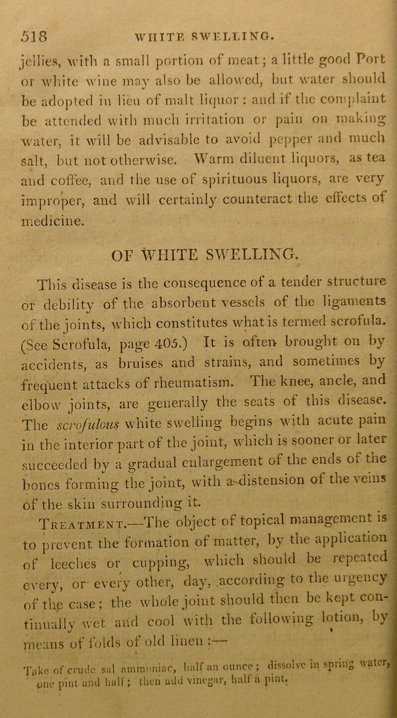 jellies, with a small portion of meat; a little good Port or white wine may also be allowed, but water should be adopted in lieu of malt liquor : and if the complaint be attended with much irritation or pain on making water, it will be advisable to avoid pepper and much salt, but not otherwise. Warm diluent liquors, as tea and coffee, and the use of spirituous liquors, are very improper, and will certainly counteract the effects of medicine. OF WHITE SWELLING. This disease is the consequence of a tender structure or debility of the absorbent vessels of the ligaments of the joints, which constitutes what is termed scrofula. (See Scrofula, page 405.) It is often brought on by accidents, as bruises and strains, and sometimes by frequent attacks of rheumatism. Ehe knee, ancle, and elbow joints, are generally the seats of this disease. The scrofulous white swelling begins with acute pain . in the interior part of the joint, which is soonei 01 latei succeeded by a gradual enlargement of the ends Oi the bones forming the joint, with a^d is tension of the veins of the skin surrounding it. Treatment.—The object of topical management is to prevent the formation of matter, by the application of leeches or cupping, which should be repeated every, or every other, day, according to the urgency of the case; the whole joint should then be kept con- tinually wet and cool with the following lotion, by means of folds of old linen : * • \ Take of crude sal ammoniac, half an ounce ; dissolve in spring water, ' pne pint and half; then add vinegar, half a pint.